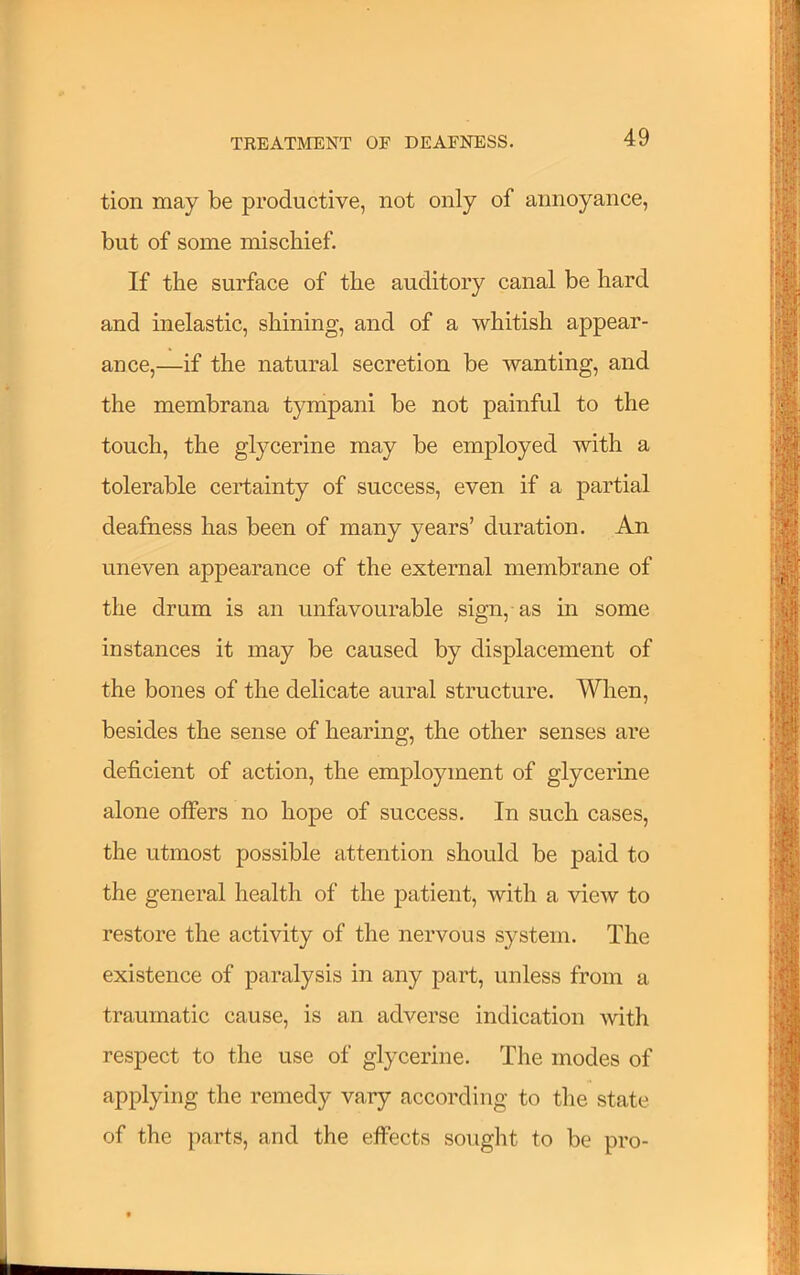 tion may be productive, not only of annoyance, but of some mischief. If the surface of the auditory canal be hard and inelastic, shining, and of a whitish appear- ance,—if the natural secretion be wanting, and the membrana tympani be not painful to the touch, the glycerine may be employed with a tolerable certainty of success, even if a partial deafness has been of many years’ duration. An uneven appearance of the external membrane of the drum is an unfavourable sign, as m some instances it may be caused by displacement of the bones of the delicate aural structure. Wlien, besides the sense of hearing, the other senses are deficient of action, the employment of glycerine alone offers no hope of success. In such cases, the utmost possible attention should be paid to the general health of the patient, with a view to restore the activity of the nervous system. The existence of paralysis in any part, unless from a traumatic cause, is an adverse indication with respect to the use of glycerine. The modes of I applying the remedy vary according to the state i of the parts, and the effects sought to be pro- f ^