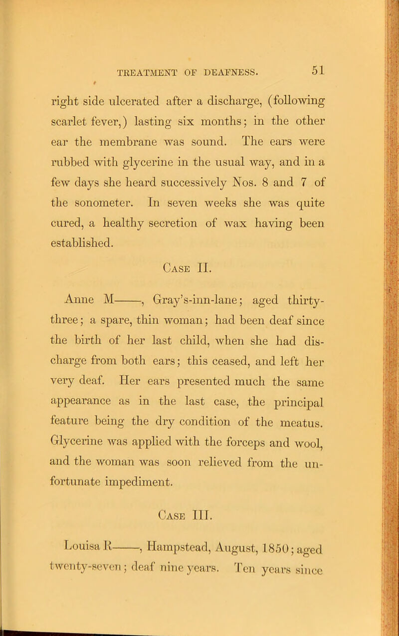 t right side ulcerated after a discharge, (following scarlet fever,) lasting six months; in the other ear the membrane was sound. The ears were rubbed with glycerine in the usual way, and in a few days she heard successively Nos. 8 and 7 of tlie sonometer. In seven weeks she was quite cured, a healthy secretion of wax having been established. Case II. Anne M , Gray’s-inn-lane; aged thirty- three ; a spare, thin woman; had been deaf since the birth of her last child, when she had dis- charge from both ears; this ceased, and left her very deaf. Her ears presented much the same appearance as in the last case, the principal feature being the dry condition of the meatus. Glycerine was applied with the forceps and wool, and the woman was soon relieved from the un- fortunate impediment. Case III. Louisa K , Hampstead, August, 1850; aged twenty-seven ; deaf nine years. Ten years since