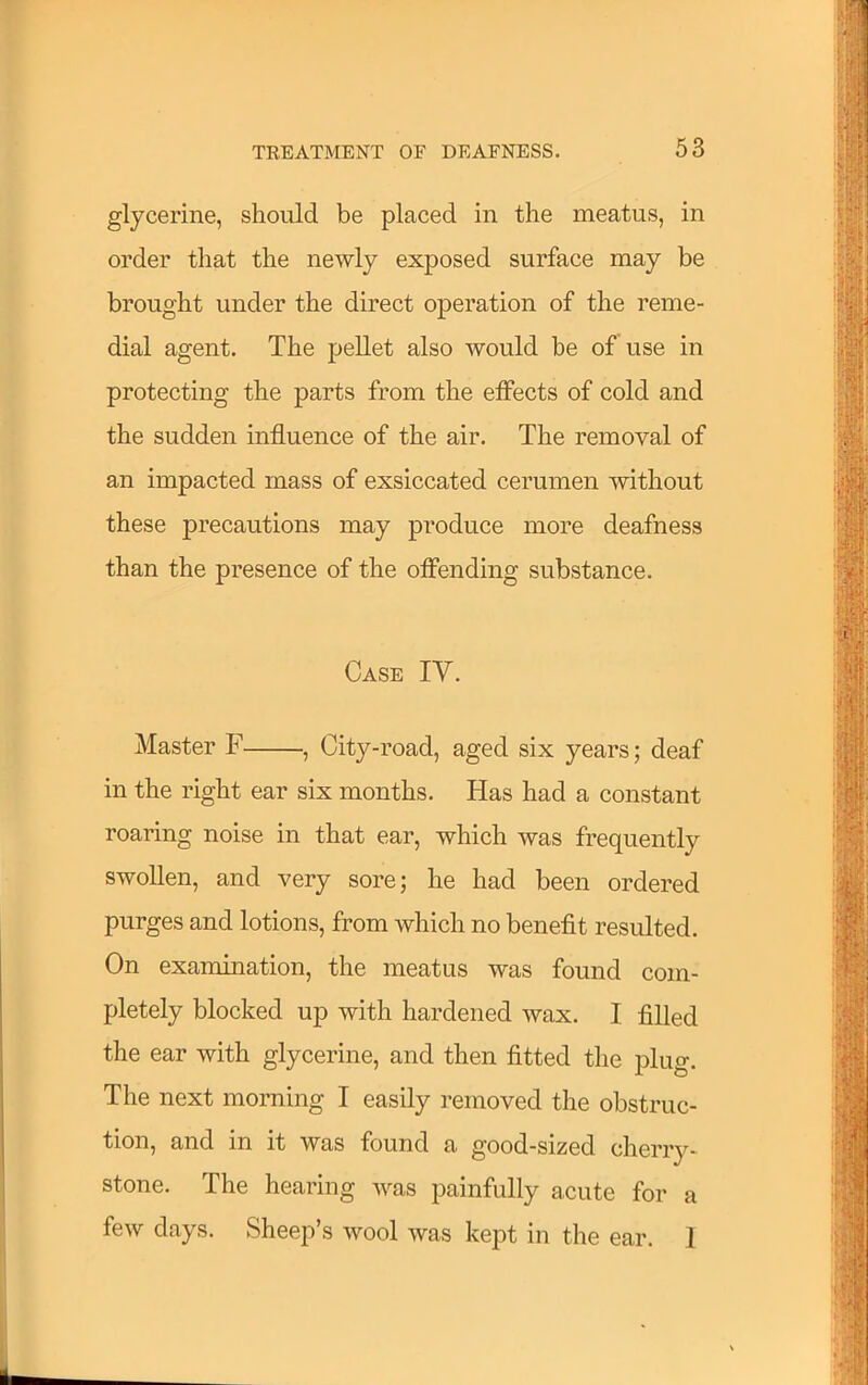 glycerine, should be placed in the meatus, in order that the newly exposed surface may be brought under the direct operation of the reme- dial agent. The pellet also would be of use in protecting the parts from the effects of cold and the sudden influence of the air. The removal of an impacted mass of exsiccated cerumen without these precautions may produce more deafness than the presence of the offending substance. Case IV. Master F , City-road, aged six years; deaf in the right ear six months. Has had a constant roaring noise in that ear, which was frequently swollen, and very sore; he had been ordered purges and lotions, from which no benefit resulted. On examination, the meatus was found com- pletely blocked up with hardened wax. I filled the ear with glycerine, and then fitted the plug. The next morning I easily removed the obstruc- tion, and in it was found a good-sized cherry- stone. The hearing was painfully acute for a few days. Sheep’s wool was kept in the ear. 1