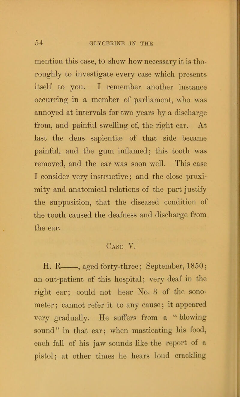 mention this case, to show how necessary it is tho- roughly to investigate every case which presents itself to you. I remember another instance occurring in a member of parliament, Avho was annoyed at intervals for two years by a discharge from, and painful swelling of, the right ear. At last the dens sapientiie of that side became painful, and the gum inflamed; this tooth was removed, and the ear was soon well. This case I consider very instructive; and the close proxi- mity and anatomical relations of the part justify the supposition, that the diseased condition of the tooth caused the deafness and discharge from the ear. Case.V- H. R , aged forty-three; September, 1850; an out-patient of this hospital; very deaf in the right ear; could not hear No. 3 of the sono- meter ; cannot refer it to any cause; it appeared very gradually. He suflers from a “ blowing sound” in that ear; when masticating his food, each fall of his jaw sounds like the report of a pistol; at other times he hears loud crackling