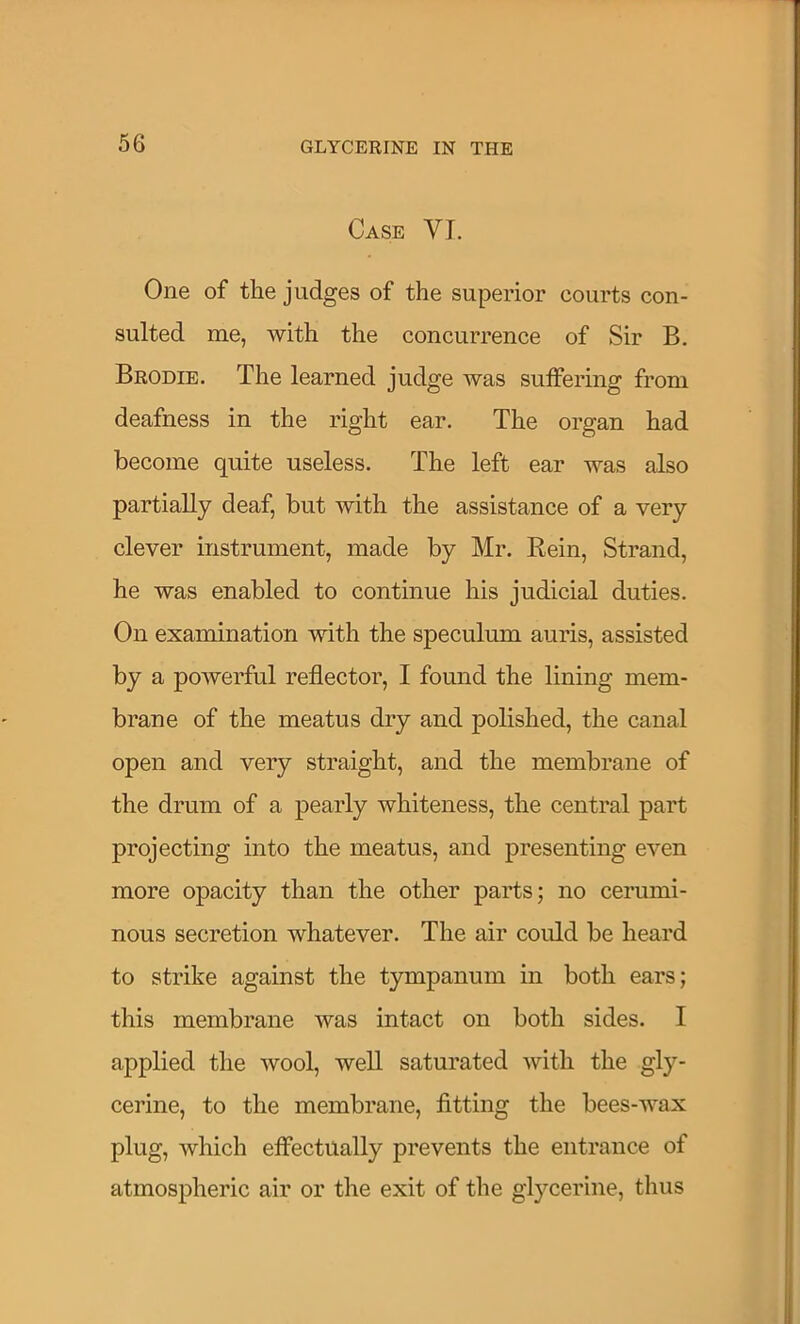 Case VI. One of the judges of the superior courts con- sulted me, with the concurrence of Sir B. Brodie. The learned judge was suffering from deafness in the right ear. The organ had become quite useless. The left ear was also partially deaf, but with the assistance of a very clever instrument, made by Mr. Eein, Strand, he was enabled to continue his judicial duties. On examination with the speculum auris, assisted by a powerful reflector, I found the lining mem- brane of the meatus dry and polished, the canal open and very straight, and the membrane of the drum of a pearly whiteness, the central part projecting into the meatus, and presenting even more opacity than the other parts; no cerumi- nous secretion whatever. The air could be heard to strike against the tympanum in both ears; this membrane was intact on both sides. I applied the wool, well saturated with the gly- cerine, to the membrane, fitting the bees-wax plug, which effectually prevents the entrance of atmospheric air or the exit of the glycerine, thus