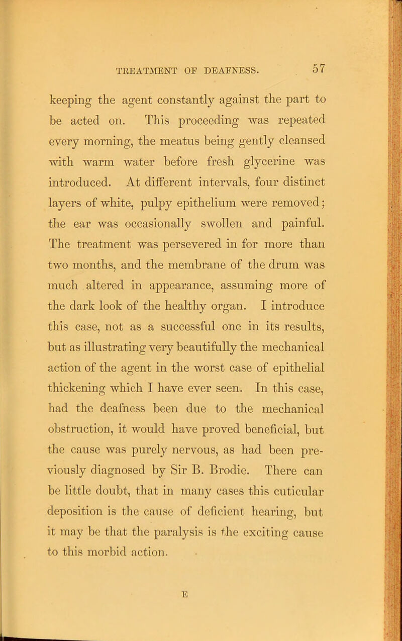 keeping the agent constantly against the part to be acted on. This proceeding was repeated every morning, the meatus being gently cleansed with warm water before fresh glycerine was introduced. At ditferent intervals, four distinct layers of white, pulpy epithelium were removed; the ear was occasionally swollen and painful. The treatment was persevered in for more than two months, and the membrane of the drum was much altered in appearance, assuming more of the dark look of the healthy organ. I introduce this case, not as a successful one in its results, but as illustrating very beautifully the mechanical action of the agent in the worst case of epithelial thickening which I have ever seen. In this case, Imd the deafness been due to the mechanical obstruction, it would have proved beneficial, but the cause was purely nervous, as had been pre- viously diagnosed by Sir B. Brodie. There can be little doubt, that in many cases this cuticular deposition is the cause of deficient hearing, but it may be that the paralysis is tlie exciting cause to this morbid action. E