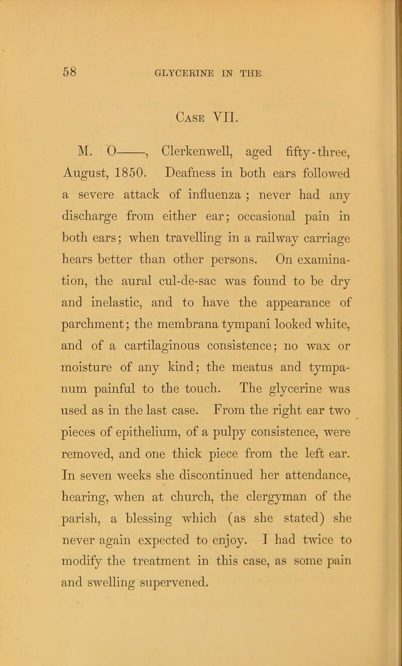 Case VII. M, 0 , Clerkenwell, aged fifty-three, August, 1850. Deafness in both ears followed a severe attack of influenza ; never had any discharge from either ear; occasional pain in both ears; when travelling in a railway carriage hears better than other persons. On examina- tion, the aural cul-de-sac was found to be dry and inelastic, and to have the appearance of parchment; the membrana tympani looked white, and of a cartilaginous consistence; no wax or moisture of any kind; the meatus and tympa- num painful to the touch. The glycerine was used as in the last case. From the right ear two pieces of epithelium, of a pulpy consistence, were removed, and one thick piece from the left ear. In seven weeks she discontinued her attendance, hearing, when at church, the clergyman of the parish, a blessing which (as she stated) she never again expected to enjoy. I had twice to modify the treatment in this case, as some pain and swelling supervened.