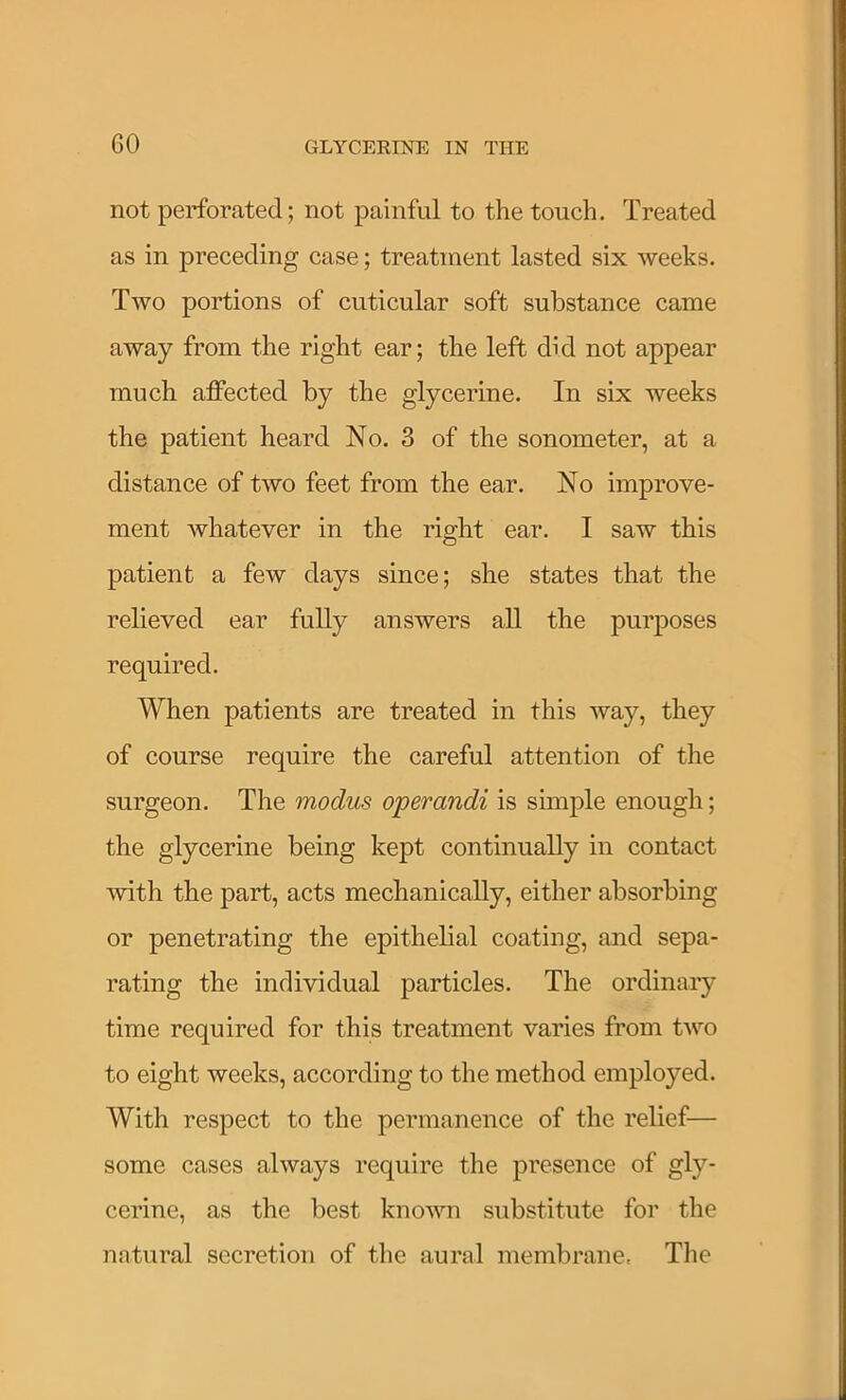 GO not perforated; not painful to the touch. Treated as in preceding case; treatment lasted six weeks. Two portions of cuticular soft substance came away from the right ear; the left did not appear much affected by the glycerine. In six weeks the patient heard No. 3 of the sonometer, at a distance of two feet from the ear. No improve- ment whatever in the right ear. I saw this patient a few days since; she states that the relieved ear fully answers all the purposes required. When patients are treated in this way, they of course require the careful attention of the surgeon. The modus operandi is simple enough; the glycerine being kept continually in contact with the part, acts mechanically, either absorbing or penetrating the epithelial coating, and sepa- rating the individual particles. The ordinary time required for this treatment varies from two to eight weeks, according to the method employed. With respect to the permanence of the relief— some cases always require the presence of gly- cerine, as the best known substitute for the natural secretion of the aural membrane. The