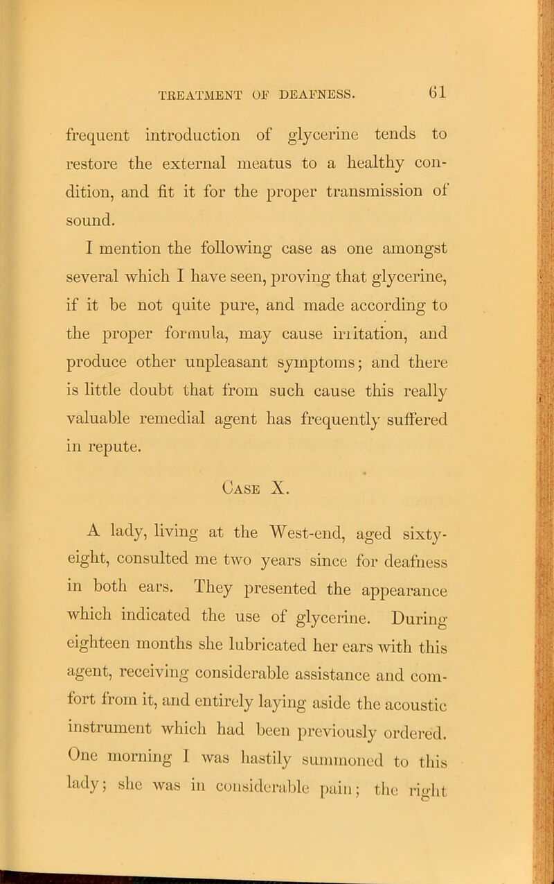 frequent introduction of glycerine tends to restore the external meatus to a healthy con- dition, and fit it for the proper transmission of sound. I mention the following case as one amongst several which I have seen, proving that glycerine, if it be not quite pure, and made according to the proper formula, may cause iriitation, and produce other unpleasant symptoms; and there is little doubt that from such cause this really valuable remedial agent has frequently suffered in repute. « Case X. A lady, living at the West-end, aged sixty- eight, consulted me two years since for deafness in both ears. They presented the appearance which indicated the use of glycerine. During eighteen months she lubricated her ears with this agent, receiving considerable assistance and com- fort from it, and entirely laying aside the acoustic instrument which had been previously ordered. One morning 1 was hastily summoned to this lady; she was in considerable [)aiii; the right