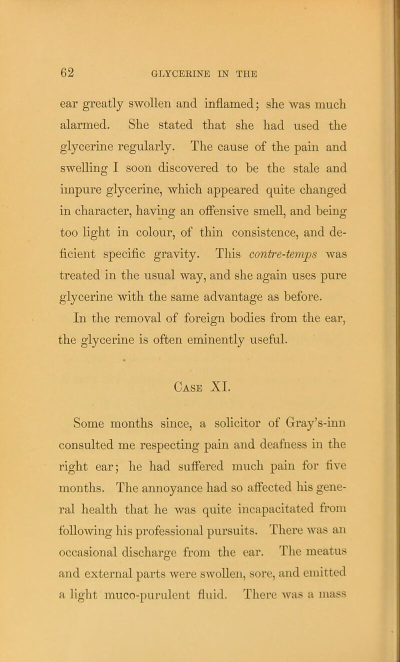 ear greatly swollen and inflamed; she was much alarmed. She stated that she had used the glycerine regularly. The cause of the pain and swelling I soon discovered to be the stale and impure glycerine, which appeared quite changed in character, having an offensive smell, and being too light in colour, of thin consistence, and de- ficient specific gravity. This contre-temps Avas treated in the usual way, and she again uses pure glycerine with the same advantage as before. In the removal of foreign bodies from the ear, the glycerine is often eminently useful. Case XL Some months since, a solicitor of Gray’s-inn consulted me respecting pain and deafness in the right ear; he had suffered much pain for five months. The annoyance had so affected his gene- ral health that he was quite incapacitated from following his professional pursuits. There Avas an occasional discharge from the ear. The meatus and external parts Avere SAvollen, sore, and emitted a light muco-purulcnt fluid. There Avas a mass