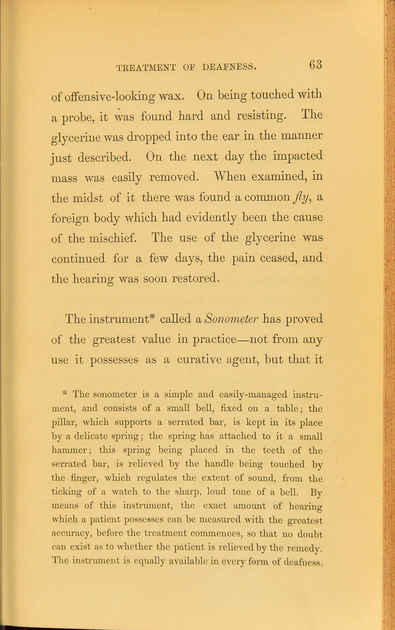 of offensive-looking wax. On being touched with a probe, it was found hard and resisting. The glycerine was dropped into the ear in the manner just described. On the next day the impacted mass was easily removed. When examined, in the midst of it there was found a common fly^ a foreign body which had evidently been the cause of the mischief. The use of the glycerine was continued for a few days, the pain ceased, and the hearing was soon restored. The instrument* called 2b Sonometer has proved of the greatest value in practice—not from any use it possesses as a curative agent, but that it * The sonometer is a simple and easily-managed instru- ment, and eonsists of a small beU, fixed on a table; tbe pillar, wbicb supports a serrated bar, is kept in its plaee by a delicate spring; tbe spring bas attached to it a small hammer; this spring being placed in tbe teeth of tbe serrated bar, is relieved by the handle being touched by the finger, wliicb regulates the extent of somad, from tbe ticking of a watch to tbe sharp, loud tone of a bell. By means of this instrument, tbe exact amomit of bearmg which a patient possesses can be measured with tbe greatest accuracy, before the treatment commences, so tliat no doubt can exist as to whether the patient is relieved by tbe remedy. Tlie instrument is equally available in every form of deafness.