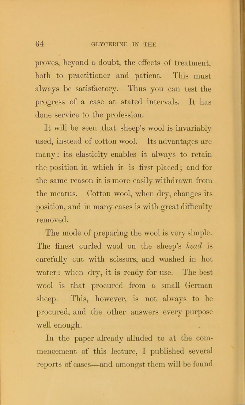 proves, beyond a doubt, the effects of treatment, both to practitioner and patient. This must always be satisfactory. Thus you can test the progress of a case at stated intervals. It has done service to the profession. It will be seen that sheep’s wool is invariably used, instead of cotton wool. Its advantages are many: its elasticity enables it always to retain the position in which it is first placed; and for the same reason it is more easily withdrawn from the meatus. Cotton wool, when dry, changes its position, and in many cases is with great difficulty removed. The mode of preparing the wool is very simple. The finest curled wool on the sheep’s head is carefully cut with scissors, and washed in hot water: when dry, it is ready for use. The best wool is that procured from a small German sheep. This, however, is not always to be procured, and the other answers eveiy purpose well enough. In the paper already alluded to at the com- mencement of this lecture, I published several reports of cases—and amongst them will be found