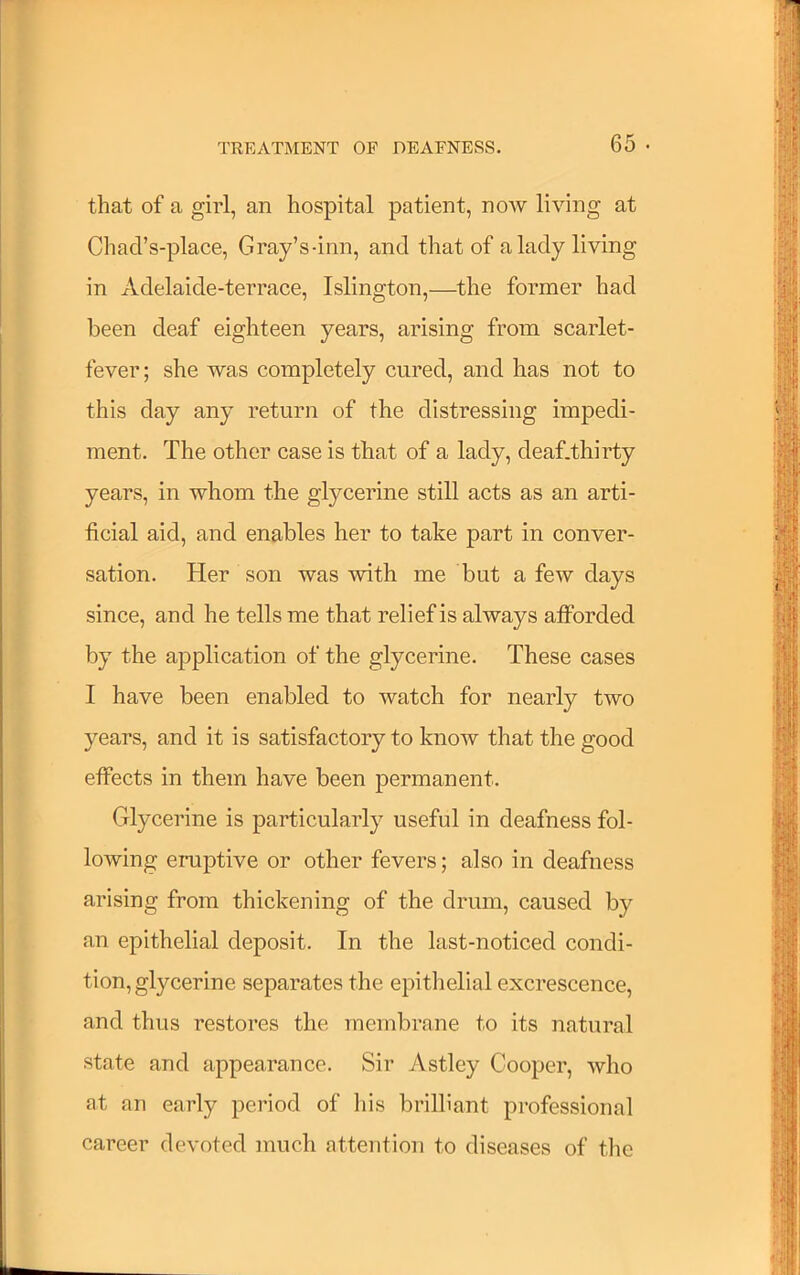 that of a girl, an hospital patient, now living at Chad’s-place, Gray’s-inn, and that of a lady living in Adelaide-terrace, Islington,—^the former had been deaf eighteen years, arising from scarlet- fever; she was completely cured, and has not to this day any return of the distressing impedi- ment. The other case is that of a lady, deaf.thirty years, in whom the glycerine still acts as an arti- ficial aid, and enables her to take part in conver- sation. Her son was with me but a few days since, and he tells me that relief is always afforded by the application of the glycerine. These cases I have been enabled to watch for nearly two years, and it is satisfactory to know that the good effects in them have been permanent. Glycerine is particularly useful in deafness fol- lowing eruptive or other fevers; also in deafness arising from thickening of the drum, caused by an epithelial deposit. In the last-noticed condi- tion, glycerine separates the epitiielial excrescence, and thus restores the membrane to its natural state and appearance. Sir Astley Cooper, who at an early period of his brilliant professional career devoted much attention to diseases of the