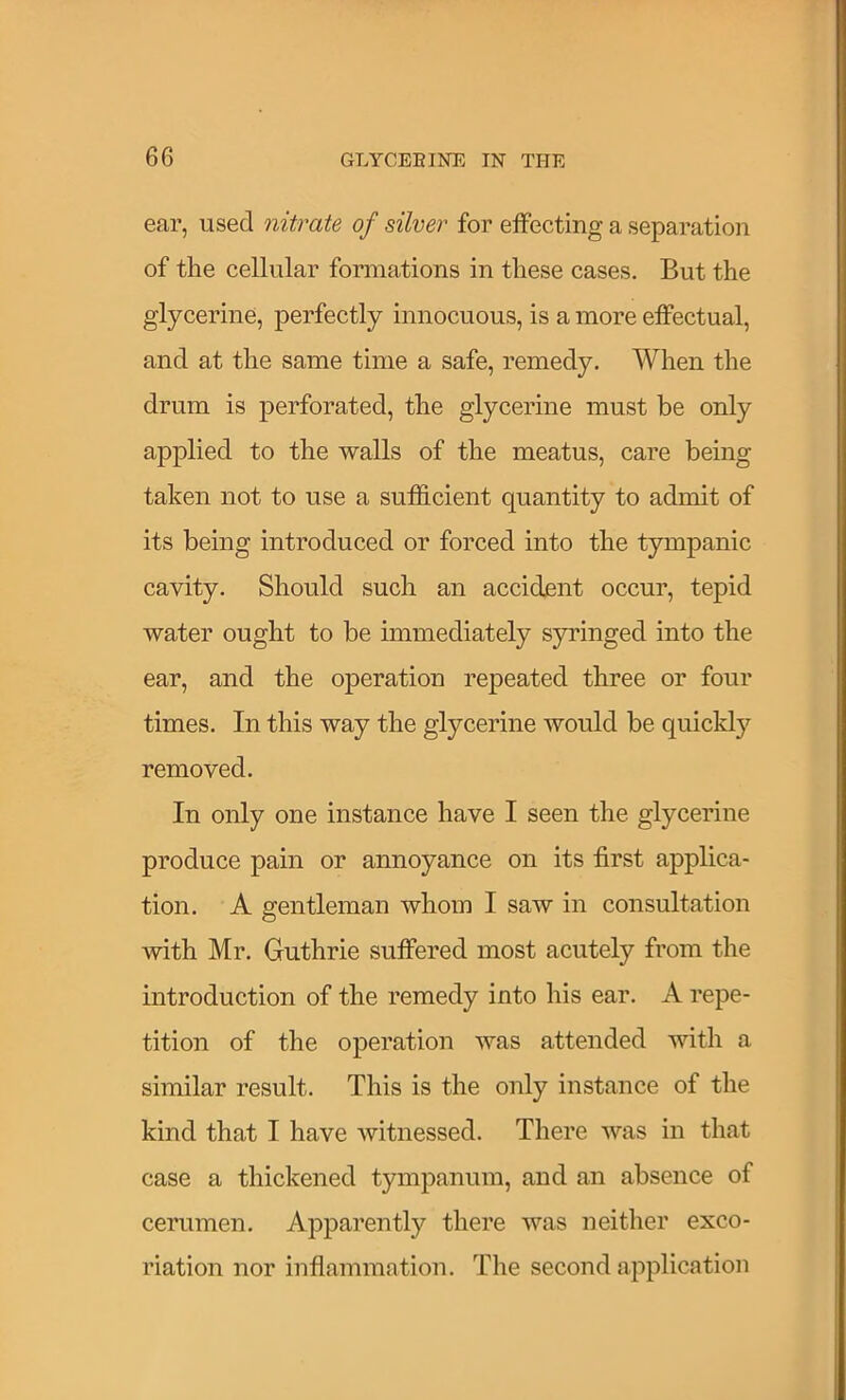 ear, used nitrate of silver for effecting a separation of the cellular fonnations in these cases. But the glycerine, perfectly innocuous, is a more effectual, and at the same time a safe, remedy. When the drum is perforated, the glycerine must be only applied to the walls of the meatus, care being taken not to use a sufficient quantity to admit of its being introduced or forced into the tympanic cavity. Should such an accident occur, tepid water ought to be immediately syringed into the ear, and the operation repeated three or four times. In this way the glycerine would be quickly removed. In only one instance have I seen the glycerine produce pain or annoyance on its first applica- tion. A gentleman whom I saw in consultation with Mr. Guthrie suffered most acutely from the introduction of the remedy into his ear. A repe- tition of the operation was attended with a similar result. This is the only instance of the kind that I have witnessed. There was in that case a thickened tympanum, and an absence of cerumen. Apparently there was neither exco- riation nor inflammation. The second application