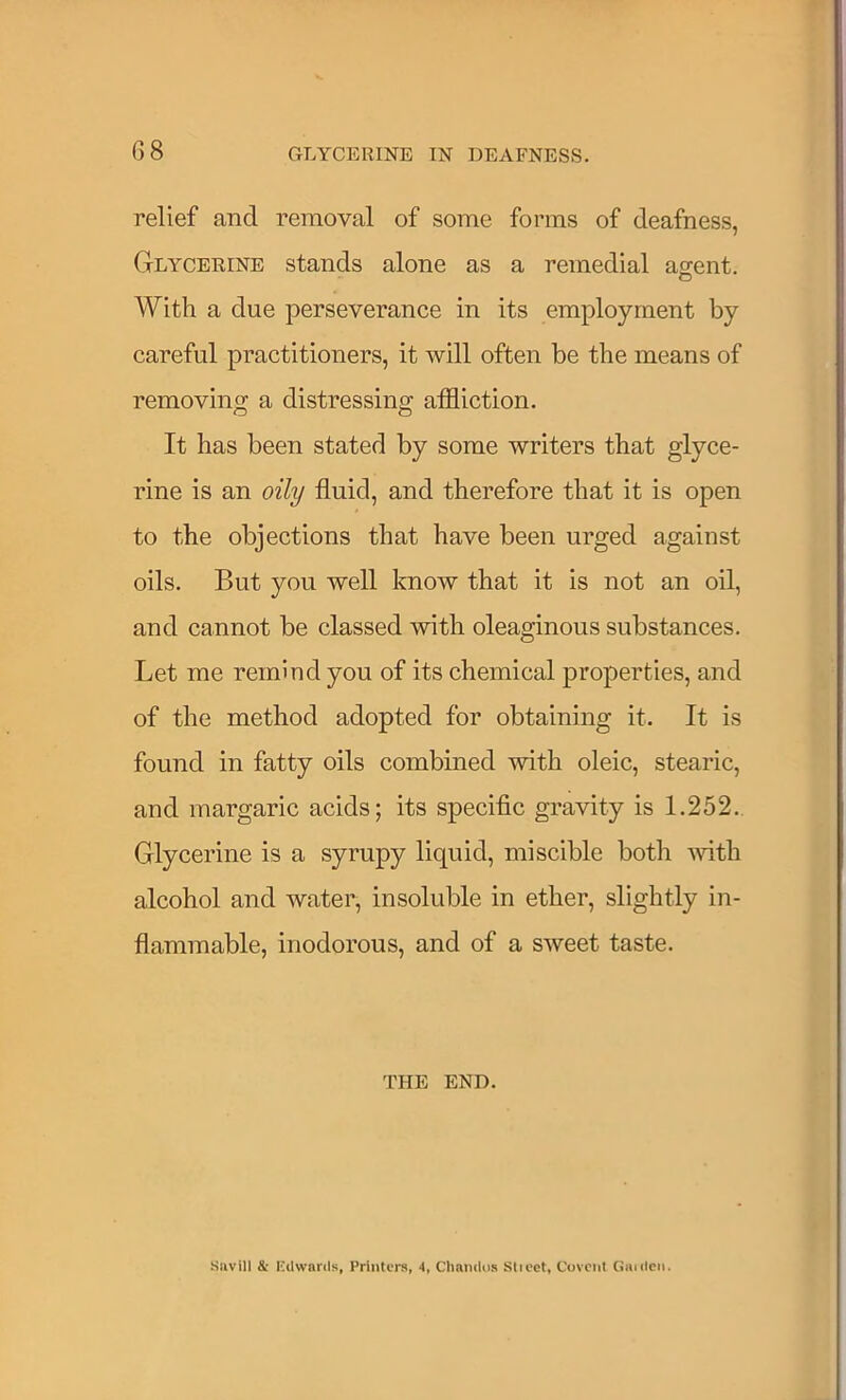 relief and removal of some forms of deafness, Glycerine stands alone as a remedial ao;ent. With a due perseverance in its employment by careful practitioners, it will often be the means of removing a distressing affliction. It has been stated by some writers that glyce- rine is an oily fluid, and therefore that it is open to the objections that have been urged against oils. But you well know that it is not an oil, and cannot be classed with oleaginous substances. Let me remind you of its chemical properties, and of the method adopted for obtaining it. It is found in fatty oils combined with oleic, stearic, and margaric acids; its specific gravity is 1.252. Glycerine is a syrupy liquid, miscible both with alcohol and water, insoluble in ether, slightly in- flammable, inodorous, and of a sweet taste. I'HE END. Siivill & ICdwards, Printers, 4, CImndos Stieet, Covciit Ciiidcii.