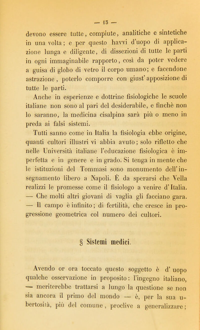 devono essere tutte, compiute, analitiche e sintetiche in una volta ; e per questo havvi d’uopo di applica- zione lunga e diligente, di dissezioni di tutte le parti in ogni immaginabile rapporto, così da poter vedere a guisa di globo di vetro il corpo umano; e facendone astrazione , poterlo compoi re con giust’ apposizione di tutte le parti. Anche in esperienze e dottrine fisiologiche le scuole italiane non sono al pari del desiderabile, e finché non lo saranno, la medicina cisalpina sarà più o meno in preda ai falsi sistemi. Tutti sanno come in Italia la fisiologia ebbe origine, quanti cultori illustri vi abbia avuto ; solo rifletto che nelle Università italiane l’educazione fisiologica è im- perfetta e in genere e in grado. Si tenga in mente che le istituzioni del Tommasi sono monumento dell’in- segnamento libero a Napoli. È da sperarsi che Velia realizzi le promesse come il fisiologo a venire d’Italia. — Che molti altri giovani di vaglia gli facciano gara. — Il campo è infinito ; di fertilità, che cresce in pro- gressione geometrica col numero dei cultori. § Sistemi medici. Avendo or ora toccato questo soggetto è d’ uopo qualche osservazione in proposito; l’ingegno italiano, — meriterebbe trattarsi a lungo la questione se non sia ancora il primo del mondo — è, per la sua u- bertosiià, più del comune , proclive a generalizzare ;