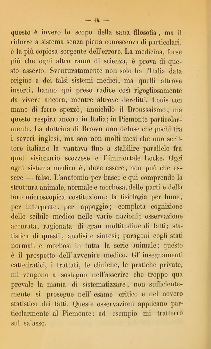 _ u _ questo è invero Io scopo della sana filosofia , ma il ridurre a sistema senza piena conoscenza di particolari, è la più copiosa sorgente deH’errore. La medicina, forse più che ogni altro ramo di scienza, è prova di que- sto asserto. Sventuratamente non solo ha l’Italia data orìgine a dei falsi sistemi medici, ma quelli altrove insorti, hanno qui preso radice così rigogliosamente da vivere ancora, mentre altrove derelitti. Louis con mano di ferro spezzò, annichilò il Broussaismo, ma questo respira ancora in Italia; in Piemonte particolar- mente. La dottrina di Brown non deluse che pochi fra i severi inglesi, ma son non molti mesi che uno scrit- tore italiano la vantava fino a stabilire parallelo fra quel visionario scozzese e l’immortale Locke. Oggi ogni sistema medico è, deve essere, non può che es- sere — falso. L’anatomia per base; e qui comprendo la struttura animale, normale e morbosa, delle parti e della loro microscopica costituzione; la fisiologia per lume, per interprete, per appoggio; completa cognizione dello scibile medico nelle varie nazioni; osservazione accurata, ragionata di gran moltitudine di fatti; sta- tistica di questi, analisi e sintesi ; paragoni cogli stati normali e morbosi in tutta la serie animale; questo è il prospetto dell’ avvenire medico. Gl’ insegnamenti cattedratici, i trattati, le cliniche, le pratiche private, mi vengono a sostegno nell’asserire che troppo qua prevale la manìa di sistematizzare, non sufficiente- mente si prosegue nell’ esame critico e nel novero statistico dei fatti. Queste osservazioni applicano par- ticolarmente al Piemonte; ad esempio mi tratterrò sul salasso.