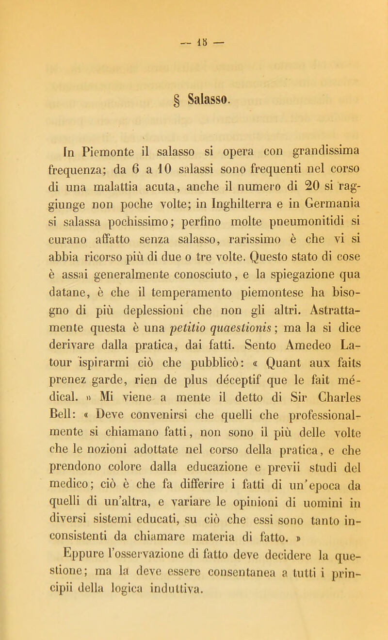 — 18 — § Salasso. In Piemonte il salasso si opera con grandissima frequenza; da 6 a iO salassi sono frequenti nel corso di una malattia acuta, anche il numero di 20 si rag- giunge non poche volte; in Inghilterra e in Germania si salassa pochissimo; perfino molte pneumonitidi si curano affatto senza salasso, rarissimo è che vi si abbia ricorso più di due o tre volte. Questo stato di cose è assai generalmente conosciuto, e la spiegazione qua datane, è che il temperamento piemontese ha biso- gno di più deplessioni che non gli altri. Astratta- mente questa è una petitio qiiaestionis ; ma la si dice derivare dalla pratica, dai fatti. Sento Amedeo La- tour ispirarmi ciò che pubblicò: « Quant aux faits prenez garde, rien de plus déceptif que le fait me- dicai. « Mi viene a mente il detto di Sir Charles Bell: « Deve convenirsi che quelli che professional- mente si chiamano fatti, non sono il più delle volte che le nozioni adottate nel corso della pratica, e che prendono colore dalla educazione e previi studi del medico; ciò è che fa differire i fatti di un’epoca da quelli di un’altra, e variare le opinioni di uomini in diversi sistemi educati, su ciò che essi sono tanto in- consistenti da chiamare materia di fatto. » Eppure l’osservazione di fatto deve decidere la que- stione; ma la deve essere consentanea a lutti i prin- cipii della logica induttiva.