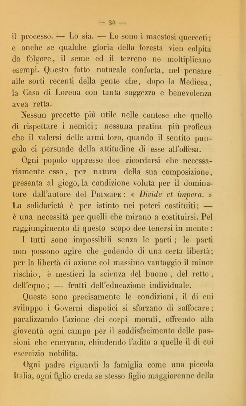 il processo. >— Lo sia. — Lo sono i maestosi querceti ; e anche se qualche gloria della foresta vien colpita da folgore, il seme ed il terreno ne moltiplicano esempi. Questo fatto naturale conforta, nel pensare alle sorti recenti della gente che, dopo la Medicea, la Casa di Lorena con tanta saggezza e benevolenza avea retta. Nessun precetto più utile nelle contese che quello di rispettare i nemici; nessuna pratica più profìcua che il valersi delle armi loro, quando il sentito pun- golo ci persuade della attitudine di esse aH’offesa. Ogni popolo oppresso dee ricordarsi che necessa- riamente esso, per natura della sua composizione, presenta al giogo, la condizione voluta per il domina- tore dall’autore del Principe ; « Divide et impera. » La solidarietà è per istinto nei poteri costituiti; — è una necessità per quelli che mirano a costituirsi. Pel raggiungimento di questo scopo dee tenersi in mente ; I tutti sono impossibili senza le parti ; le parti non possono agire che godendo di una certa libertà; per la libertà di azione col massimo vantaggio il minor rischio, è mestieri la scienza del buono, del retto, dell’equo ; — frutti deH’educazione individuale. Queste sono precisamente le condizioni, il di cui sviluppo i Governi dispotici si sforzano di soffocare ; paralizzando l’azione dei corpi morali, offrendo alla gioventù ogni campo per il soddisfacimento delle pas- sioni che enervano, chiudendo l’adito a quelle il di cui esercizio nobilita. Ogni padre riguardi la famiglia come una piccola Italia, ogni fìglio creda se stesso figlio maggiorenne della