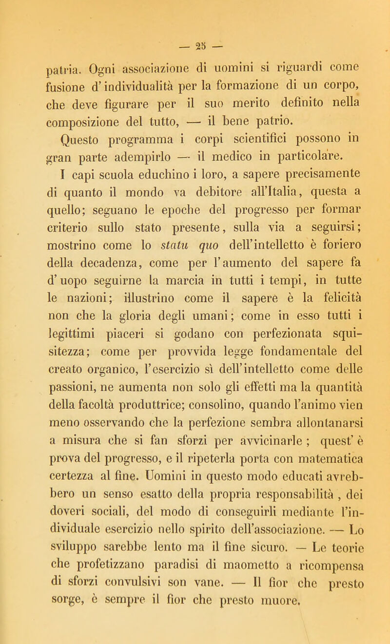 pati’ia. Ogni associazione di uomini si riguardi come fusione d’individualità per la formazione di un corpo, che deve figurare per il suo merito definito nella composizione del tutto, — il bene patrio. Questo programma i corpi scientifici possono in gran parte adempirlo — il medico in particolàre. I capi scuola educhino i loro, a sapere precisamente di quanto il mondo va debitore all’Italia, questa a quello; seguano le epoche del progresso per formar criterio sullo stato presente, sulla via a seguirsi; mostrino come lo statu qiio dell’intelletto è foriero della decadenza, come per l’aumento del sapere fa d’uopo seguirne la marcia in tutti i tempi, in tutte le nazioni ; illustrino come il sapere è la felicità non che la gloria degli umani ; come in esso tutti i legittimi piaceri si godano con perfezionata squi- sitezza; come per provvida legge fondamentale del creato organico, l’esercizio sì dell’intelletto come delle passioni, ne aumenta non solo gli effetti ma la quantità della facoltà produttrice; consolino, quando l’animo vien meno osservando che la perfezione sembra allontanarsi a misura che si fan sforzi per avvicinarle ; quest’ è prova del progresso, e il ripeterla porta con matematica certezza al fine. Uomini in questo modo educati avreb- bero un senso esatto della propria responsabilità , dei doveri sociali, del modo di conseguirli mediante l’in- dividuale esercizio nello spirito dell’associazione. — Lo sviluppo sarebbe lento ma il fine sicuro. — Le teorie che profetizzano paradisi di maometto a ricompensa di sforzi convulsivi son vane. — Il fior che presto sorge, è sempre il fior che presto muore.