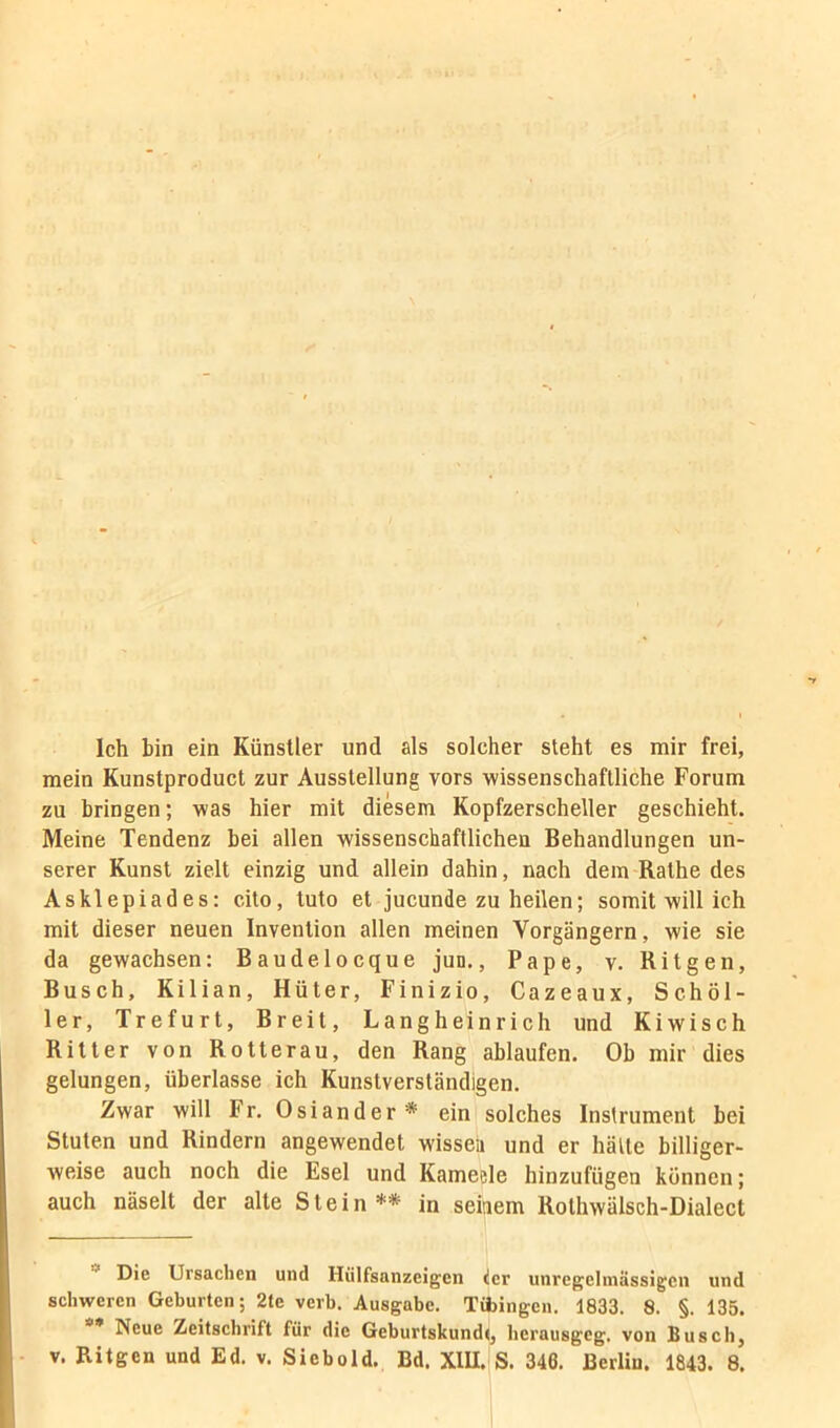 Ich bin ein Künstler und als solcher steht es mir frei, mein Kunstproduct zur Ausstellung vors wissenschaftliche Forum zu bringen; was hier mit diesem Kopfzerscheller geschieht. Meine Tendenz bei allen wissenschaftlichen Behandlungen un- serer Kunst zielt einzig und allein dahin, nach dem Rathe des Asklepiades: cito, tuto et jucunde zu heilen; somit will ich mit dieser neuen Invention allen meinen Vorgängern, wie sie da gewachsen: Baudelocque jun,, Pape, v. Ritgen, Busch, Kilian, Hüter, Finizio, Cazeaux, Schül- ler, Trefurt, Breit, Langheinrich und Kiwisch Ritter von Rotterau, den Rang ablaufen. Ob mir dies gelungen, überlasse ich Kunstverständigen. Zwar will Fr. Osiander* ein solches Instrument bei Stuten und Rindern angewendet wissea und er hätte billiger- weise auch noch die Esel und Kameele hinzufügen können; auch näselt der alte Stein** in seinem Rothwälsch-Dialect Die Ursachen und Hülfsanzeigen der unregehnässigen und schweren Geburten; 2te verb. Ausgabe. Tajingen. 1833. 8. §. 135. Neue Zeitschrift für die Geburtskundtj bernusgeg. von Busch, V. Ritgen und Ed. v. Siebold. Bd. XlU.lS. 346. Berlin. 1843. 8.