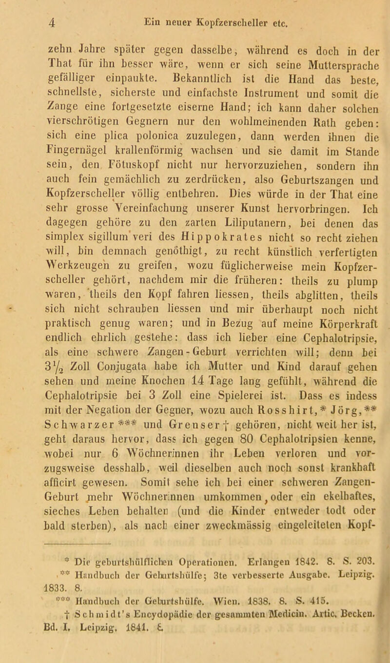 zehn Jahre später gegen dasselbe, während es doch in der Thal für ihn besser wäre, wenn er sich seine Muttersprache gefälliger einpaukle. Bekanntlich ist die Hand das beste, schnellste, sicherste und einfachste Instrument und somit die Zange eine fortgesetzte eiserne Hand; ich kann daher solchen vierschrötigen Gegnern nur den wohlmeinenden Rath geben: sich eine plica polonica zuzulegen, dann werden ihnen die Fingernägel krallenförmig wachsen und sie damit im Stande sein, den Föluskopf nicht nur hervorzuziehen, sondern ihn auch fein gemächlich zu zerdrücken, also Geburtszangen und Kopfzerscheller völlig entbehren. Dies würde in der Thal eine sehr grosse Vereinfachung unserer Kunst hervorbringen. Ich dagegen gehöre zu den zarten Liliputanern, bei denen das Simplex sigillum'veri des Hippokrates nicht so recht ziehen will, bin demnach genöthigt, zu recht künstlich verfertigten Werkzeugen zu greifen, wozu füglicherweise mein Kopfzer- scheller gehört, nachdem mir die früheren: theils zu plump waren, 'theils den Kopf fahren Hessen, theils abglitten, theils sich nicht schrauben Hessen und mir überhaupt noch nicht praktisch genug waren; und in Bezug auf meine Körperkraft endlich ehrlich gestehe: dass ich Heber eine Cephalotripsie, als eine schwere Zangen - Geburt verrichten will; denn bei 3y2 Zoll Conjugata habe ich Mutter und Kind darauf gehen sehen und meine Knochen 14 Tage lang gefühlt, während die Cephalotripsie bei 3 Zoll eine Spielerei ist. Dass es indess mit der Negation der Gegner, wozu auch Rosshirt,* Jörg,** Schwarzer*** und Grenserf gehören, nicht weit her ist, geht daraus hervor, dass ich gegen 80 Cephalotripsien kenne, wobei nur 6 Wöchnerinnen ihr Leben verloren und vor- zugsweise desshalb, weil dieselben auch noch sonst krankhaft afficirt gewesen. Somit sehe ich bei einer schweren Zangen- Geburt jnehr Wöchnerinnen umkommen ^ oder ein ekelhaftes, sieches Leben behalten (und die Kinder entweder todl oder bald sterben), als nach einer zweckmässig eingeleitelen Kopf- Die geburtsliülfliclien Operationen. Erlangen 1842. 8. S. 203. Handbuch der Gelmrtsbiilfe; 3te verbesserte Ausgabe. Leipzig. 1833. 8. »«».•< Handbuch der GeLurtsbüIfe. Wien. 1838. 8. S. 415. I Schinidt's Eneydopädie der gcsanmiten Mcdicin. Artic, Becken. Bd. I, Leipzig. 1841. £.