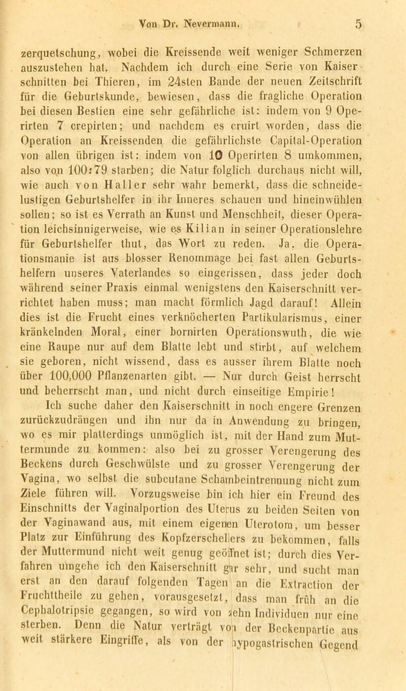 Zerquetschung, wobei die Kreissende weit weniger Schmerzen auszustehen hat. Nachdem ich durch eine Serie von Kaiser schnitten bei Thieren, im 24slen Bande der neuen Zeitschrift für die Geburtskunde, bewiesen, dass die fragliche Operation bei diesen Bestien eine sehr gefährliche ist: indem von 9 Ope- rirten 7 crepirten; und nachdem es cruirt worden, dass die Operation an Kreissenden die gefährlichste Capital-Operation von allen übrigen ist: indem von 10 Operirten 8 umkommen, also vo^n 100:79 starben; die Natur folglich durchaus nicht will, wie auch von Haller sehr wahr bemerkt, dass die schneide- lustigen Geburtshelfer in ihr Inneres schauen und hineinwühlen sollen: so ist es Verrath an Kunst und Menschheit, dieser Opera- tion leichsinnigerweise, wie e« Kilian in seiner Operationslehre für Geburtshelfer thut, das Wort zu reden. Ja, die Opera- tionsmanie ist aus blosser Renommage bei fast allen Geburts- helfern unseres Vaterlandes so eingerissen, dass jeder doch während seiner Praxis einmal wenigstens den Kaiserschnitt ver- richtet haben muss; man macht förmlich Jagd darauf! Allein dies ist die Frucht eines verknöcherten Parlikularismus, einer kränkelnden Moral, einer bornirten Operationswuth, die wie eine Raupe nur auf dem Blatte lebt und stirbt, auf welchem sie geboren, nicht wissend, dass es ausser ihrem Blatte noch über 100,000 Pflanzenarten gibt. — Nur durch Geist herrscht und beherrscht man, und nicht durch einseitige Empirie! Ich suche daher den Kaiserschnitt in noch engere Grenzen zurückzudrängen und ihn nur da in Anwendung zu bringen, wo es mir platterdings unmöglich ist, mit der Hand zum Mut- termunde zu kommen: also bei zu grosser Verengerung des Beckens durch Geschwülste und zu grosser Verengerung der Vagina, wo selbst die subcutane Schambeintrennung nicht zum Ziele führen will. Vorzugsweise bin ich hier ein Freund des Einschnitts der Vaginalportion des Uterus zu beiden Seiten von der Vaginawand aus, mit einem eigenen Uterotom, um besser Platz zur Einführung des Kopfzerscheliers zu bekommen, falls der Muttermund nicht weit genug geöffnet ist; durch dies Ver- fahren umgehe ich den Kaiserschnitt gar sehr, und sucht man erst an den darauf folgenden Tagen an die Extraction der Fruchttheile zu gehen, vorausgesetzt, dass man frfdi an die Cephalotripsie gegangen, so wird von aehn Individuen nur eine sterben. Denn die Natur verträgt vo;i der Beckenpartie aus weit stärkere Eingriffe, als von der hypogastrischen Gegend