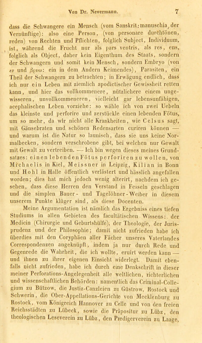 dass die Schwangere ein Mensch (vom Sanskrit;manuschia^ der Vernünftige): also eine Person, (von personare diirchlönen, reden) von Rechten und Pflichten, folglich Subject, Individuum, ist, während die Frucht nur als pars ventris, als res, ens, folglich als Object, daher kein Eigenthum des Staats, sondern der Schwängern und somit kein Mensch, sondern Embryo (von er und ßgvco: ein in dem Andern Keimendes), Parasiten, ein Theil der Schwängern zu betrachten; in Erwägung endlich, dass ich nur ein Leben mit ziemlich apodictischer Gewissheit retten kann, und hier das vollkommenere, nützlichere einem ünge- wisseren , unvollkommeneren, vielleicht gar lebensunfähigen, acephalischen Leben vorziehe: so wähle ich von zwei Uebeln das kleinste und perforire und zerstückle einen lebenden Fötus, um so mehr, da wir nicht alle Krankheiten, wie Celsus sagt, mit Gänsebraten und schönen Redensarten curiren können — und warum ist die Natur so launisch, dass sie uns keine Nor- malbecken, sondern verschrobene gibt, bei welchen nur Gewalt mit Gewalt zu vertreiben. — Ich bin wegen dieses meines Grund- satzes: einen lebenden Fötus perforiren zu wollen, von Mi'chaelis in Kiel, Meissner in Leipzig, Kilian in Bonn und Hohl in Halle öffentlich verlästert und hässlich angefallen worden; dies hat mich jedoch wenig alterirt, nachdem ich ge- sehen, dass diese Herren den Verstand in Fesseln geschlagen und die simplen Bauer- und Tagelöhner-Weiber in diesem unserem Punkte klüger sind, als diese Docenten. Meine Argumentation ist nämlich das Ergebniss eines tiefen Studiums in allen Gebieten des facultätischen Wissens: der Medicin (Chirurgie und Geburtshülfe); der Theologie, der Juris- prudenz und der Philosophie; damit nicht zufrieden habe ich überdies mit den Coryphäen aller Fächer unseres Vaterlandes Correspondenzen angeknüpft, indem ja nur durch Rede und Gegenrede die Wahrheit, die ich wollte, eruirt werden kann — und ihnen zu ihrer eigenen Einsicht widerlegt. Damit eben- falls nicht zufrieden, habe ich durch eine Denkschrift in dieser meiner Perforations-Angelegenheit alle weltlichen, richterlichen und wissenschaftlichen Behörden: namenllich das Criiuinal-Colle- gium zu Bützow, die Justiz-Canzleien zu Güstrow, Rostock und Schwerin, die Ober-Appellalions-Gerichte von Mecklenburg zu Rostock, vom Königreich Hannover zu Celle und von den freien Reichsstädten zu Lübeck, sowie die Präposilur zu Lübz, den theologischen Leseverein zu Lübz, den Predigervereiu zu Laage,