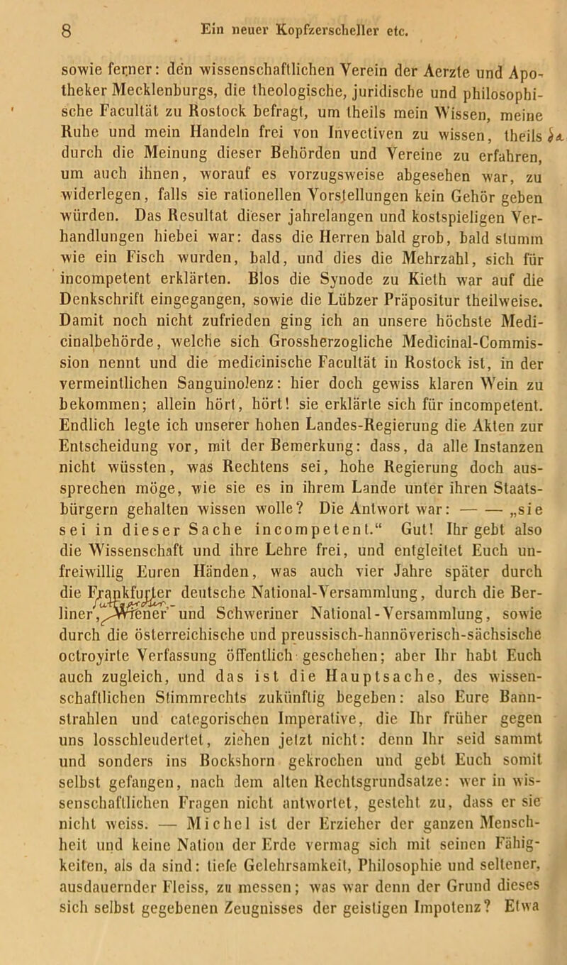 sowie ferner: den wissenschaftlichen Verein der Aerzte und Apo- theker Mecklenburgs, die theologische, juridische und philosophi- sche Facultäl zu Rostock befragt, um Iheils mein Missen, meine Ruhe und mein Handeln frei von Ihvectiven zu wissen, theils ^ durch die Meinung dieser Behörden und Vereine zu erfahren, um auch ihnen, worauf es vorzugsweise abgesehen war, zu widerlegen, falls sie rationellen Vorsfellungen kein Gehör geben würden. Das Resultat dieser jahrelangen und kostspieligen Ver- handlungen hiebei war: dass die Herren bald grob, bald stumm wie ein Fisch wurden, bald, und dies die Mehrzahl, sich für incompelenl erklärten. Bios die Synode zu Kielh war auf die Denkschrift eingegangen, sowie die Lübzer Präpositur theilweise. Damit noch nicht zufrieden ging ich an unsere höchste Medi- cinalbehörde, welche sich Grossherzogliche Medicinal-Commis- sion nennt und die medicinische Facultät in Rostock ist, in der vermeintlichen Sanguinolenz: hier doch gewiss klaren Wein zu bekommen; allein hört, hört! sie erklärte sich für incompetent. Endlich legte ich unserer hohen Landes-Regierung die Akten zur Entscheidung vor, mit der Bemerkung: dass, da alle Instanzen nicht wüssten, was Rechtens sei, hohe Regierung doch aus- sprechen möge, wie sie es in ihrem Lande unter ihren Staats- bürgern gehalten wissen wolle? Die Antwort war: „sie sei in dieser Sache incompetent.“ Gut! Ihr gebt also die Wissenschaft und ihre Lehre frei, und entgleitet Euch un- freiwillig Euren Händen, was auch vier Jahre später durch die I^Mkfu^^r deutsche National-Versammlung, durch die Ber- liner ,^!^A^ner’ und Schweriner National-Versammlung, sowie durch die österreichische und preussisch-hannöverisch-sächsische octroyirte Verfassung öffentlich geschehen; aber Ihr habt Euch auch zugleich, und das ist die Hauptsache, des wissen- schaftlichen Stimmrechts zukünftig begeben: also Eure Bann- strahlen und categorischen Imperative, die Ihr früher gegen uns losschleudertet, ziehen jetzt nicht: denn Ihr seid samml und sonders ins Bockshorn gekrochen und gebt Euch somit selbst gefangen, nach dem alten Rechtsgrundsatze: wer in wis- senschaftlichen Fragen nicht antwortet, gesteht zu, dass er sie nicht weiss. — Michel ist der Erzieher der ganzen Mensch- heit und keine Nation der Erde vermag sich mit seinen Fähig- keiten, als da sind: tiefe Gelehrsamkeit, Philosophie und seltener, ausdauernder Fleiss, zu messen; was war denn der Grund dieses sich selbst gegebenen Zeugnisses der geistigen Impotenz? Etwa