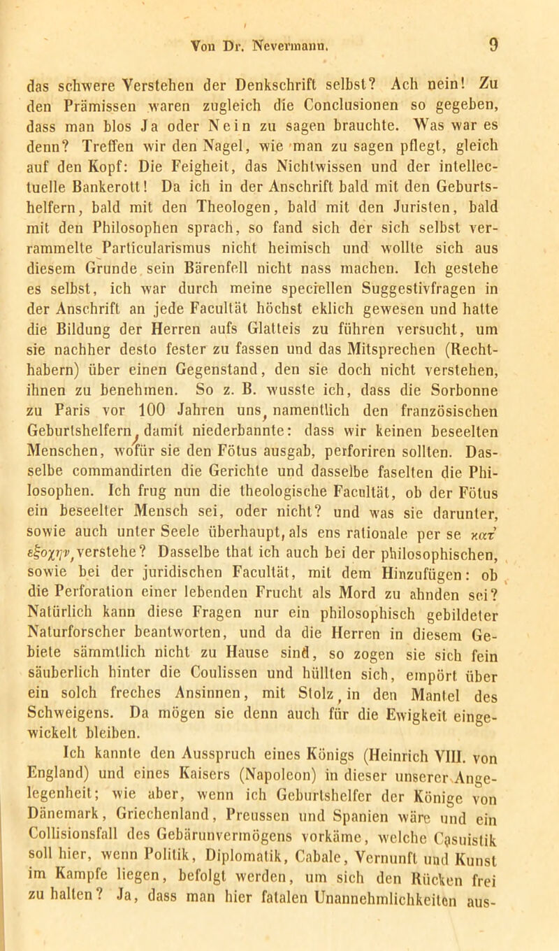 das schwere Verstehen der Denkschrift selbst? Ach nein! Zu den Prämissen waren zugleich die Conclusionen so gegeben, dass man blos Ja oder Nein zu sagen brauchte. Was war es denn? Treffen wir den Nagel, wie-man zu sagen pflegt, gleich auf den Kopf: Die Feigheit, das Nichtwissen und der intellec- tuelle Bankerott 1 Da ich in der Anschrift bald mit den Geburts- helfern, bald mit den Theologen, bald mit den Juristen, bald mit den Philosophen sprach, so fand sich der sich selbst ver- rammelte Particularismus nicht heimisch und wollte sich aus diesem Grunde sein Bärenfell nicht nass machen. Ich gestehe es selbst, ich war durch meine specrellen Suggestivfragen in der Anschrift an jede Facullät höchst eklich gewesen und hatte die Bildung der Herren aufs Glatteis zu führen versucht, um sie nachher desto fester zu fassen und das Mitsprechen (Recht- habern) über einen Gegenstand, den sie doch nicht verstehen, ihnen zu benehmen. So z. B. wusste ich, dass die Sorbonne zu Paris vor 100 Jahren uns^ namentlich den französischen Geburtshelfern^ damit niederbannte: dass wir keinen beseelten Menschen, wofür sie den Fötus ausgab, perforiren sollten. Das- selbe commandirten die Gerichte und dasselbe faselten die Phi- losophen. Ich frug nun die theologische Facnltät, ob der Fötus ein beseelter Mensch sei, oder nicht? und was sie darunter, sowie auch unter Seele überhaupt, als ens rationale per se xat eloxT/r,verstehe? Dasselbe that ich auch bei der philosophischen, sowie bei der juridischen Facultät, mit dem Hinzufügen: ob, die Perforation einer lebenden Frucht als Mord zu ahnden sei? Natürlich kann diese Fragen nur ein philosophisch gebildeter Naturforscher beantworten, und da die Herren in diesem Ge- biete sämmtlich nicht zu Hause sind, so zogen sie sich fein säuberlich hinter die Coulissen und hüllten sich, empört über ein solch freches Ansinnen, mit Stolz^ in den Mantel des Schweigens. Da mögen sie denn auch für die Ewigkeit einge- wickelt bleiben. Ich kannte den Ausspruch eines Königs (Heinrich VIII, von England) und eines Kaisers (Napoleon) in dieser unserer Ange- legenheit; wie aber, wenn ich Geburtshelfer der Könige von Dänemark, Griechenland, Preussen und Spanien wäre und ein Collisionsfall des Gebärunvermögens vorkäme, welche C^isuistik soll hier, wenn Politik, Diplomatik, Cabale, Vernunft und Kunst im Kampfe liegen, befolgt werden, um sich den Rücken frei zu halten? Ja, dass man hier fatalen Unannehmlichkeiten aus-