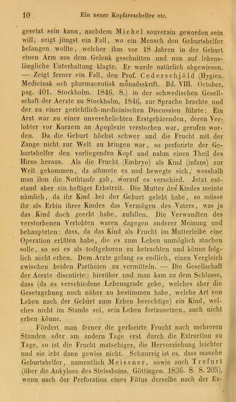 \ gesetzt sein kann, nachdem Michel souverain geworden sein will, zeigt jüngst ein Fall, wo ein Mensch den Geburtshelfer belangen wollte, welcher ihm vor 18 Jahren in der Geburt einen Arm aus dem Gelenk geschnitten und nun auf lebens- längliche Unterhaltung klagte. Er wurde natürlich abgewiesen. — Zeigt ferner ein Fall, den Prof. Cederschjöld (Hygiea. Medicinsk och pharmaceutisk monadsskrift. Bd. Vlll. October, pag. 401. Stockholm. 1846. 8.) in der schwedischen Gesell- schaft der Aerzte zu Stockholm, 1846, zur Sprache brachte und der zu einer gerichtlich-medicinischen Discussion führte: Ein Arzt war zu einer unverehelichten Erstgebärenden, deren Ver- lobter vor Kurzem an Apoplexie verstorben war, gerufen wor- den. Da die Geburt höchst schwer und die Frucht mit der Zange nicht zur Welt zu bringen war, so perforirte der Ge- burtshelfer den vorliegenden Kopf und nahm einen Theil des Hirns heraus. Als die Frucht (Embryo) als Kind (infans) zur Welt gekommen, da athmete es und bewegte sich,' wesshalb man ihm die Nothtaufe gab, worauf es verschied. Jetzt ent- stand aber ein heftiger Erbstreit. Die Mutter jles Kindes meinte nämlicK, da ihr Kind bei der Geburt gelebt habe, so müsse ihr als Erbin ihres Kindes das Vermögen des Vaters, was ja das Kind doch geerbt habe, zufallen. Die Verwandten des verstorbenen Verlobten waren dagegen anderer Meinung und behaupteten ; dass, da das Kind als Frucht im Mutterleibe eine Operation erlitten habe, die es zum Leben unmöglich rüaehen solle, so sei es als todtgeboren zu betrachten und könne folg- lich nicht erben. Dem Arzte gelang es endlich, einen Vergleich zwischen beiden Partheien zu vermitteln. — Die Gesellschaft der Aerzte discutirte:, hierüber und man kam zu dem Schlüsse, dass (da es verschiedene Lebensgrade gebe, welches aber die Gesetzgebung noch näher zu bestimmen habe, welche Art von Leben nach der Gebürt zum Erben berechtige) ein Kind, wel- ches nicht iin Stande sei, sein Leben fortzusetzen, auch nicht erben könne. Fördert man ferner die perforirte Frucht nach mehreren Stunden oder am andern Tage erst durch die Extraction zu Tage, so ist die Frucht matschiger, die Hervorziehung leichter und sie lebt dann gewiss nicht. Schnurrig ist es, dass manche Geburtshelfer, namentlich Meissner, sowie auch Trefurl (über die Ankylose des Steissbeins. Göttingen. 1836. 8. S. 205), wenn nach der Perforation eines Fötus derselbe nach der Ex-