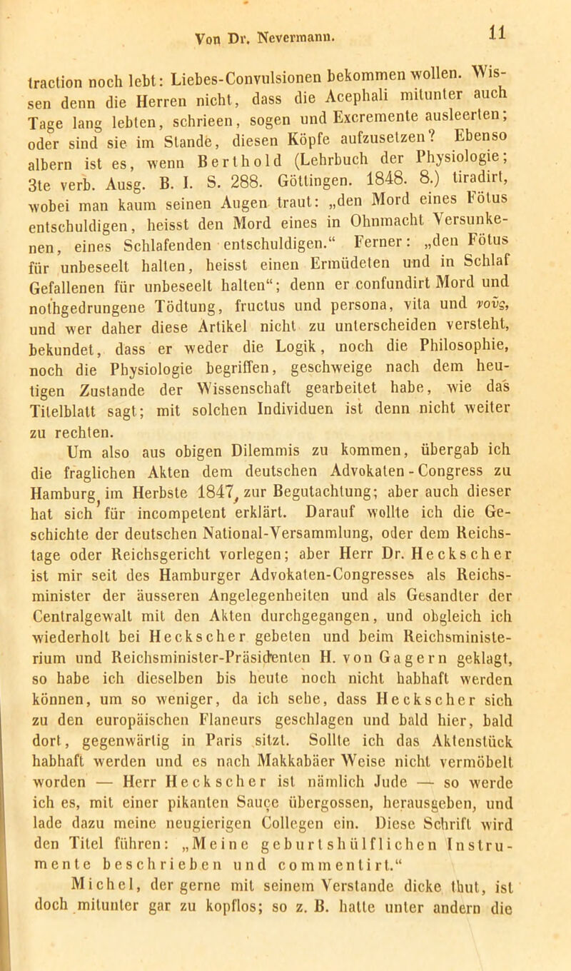 Iraction noch lebt: Liebes-Convulsionen bekommen wollen. Wis- sen denn die Herren nicht, dass die Acephali mitunter auch Tage lang lebten, schrieen, sogen und Excremente ausleerten; oder sind sie im Stande, diesen Köpfe aufzusetzen? Ebenso albern ist es, wenn B e r t h o 1 d (Lehrbuch der Physiologie , 3te verb. Ausg. B. I. S. 288. Göttingen. 1848. 8.) tiradirt, wobei man kaum seinen Augen traut: „den Mord eines Fötus entschuldigen, heisst den Mord eines in Ohnmacht Versunke- nen, eines Schlafenden entschuldigen.“ Ferner: „den Fötus für unbeseelt halten, heisst einen Ermüdeten und in Schlaf Gefallenen für unbeseelt halten“; denn er confundirt Mord und nothgedrungene Tödtung, fructus und persona, vita und wvg, und wer daher diese Artikel nicht zu unterscheiden versteht, bekundet, dass er weder die Logik, noch die Philosophie, noch die Physiologie begriffen, geschweige nach dem heu- tigen Zustande der Wissenschaft gearbeitet habe, wie das Titelblatt sagt; mit solchen Individuen ist denn nicht weiter zu rechten. Um also aus obigen Dilemmis zu kommen, übergab ich die fraglichen Akten dem deutschen Advokaten - Congress zu Hamburg im Herbste 1847^ zur Begutachtung; aber auch dieser hat sich für incompetent erklärt. Darauf wollte ich die Ge- schichte der deutschen National-Versammlung, oder dem Reichs- tage oder Reichsgericht vorlegen; aber Herr Dr. Heckscher ist mir seil des Hamburger Advokaten-Congresses als Reichs- minister der äusseren Angelegenheiten und als Gesandter der Centralgewall mit den Akten durchgegangen, und obgleich ich wiederholt bei Heckscher gebeten und beim Reichsministe- rium und Reichsminister-Präsictenlen H. von Gagern geklagt, so habe ich dieselben bis heute noch nicht habhaft werden können, um so weniger, da ich sehe, dass Heckscher sich zu den europäischen Flaneurs geschlagen und bald hier, bald dort, gegenwärtig in Paris sitzt. Sollte ich das Aktenstück habhaft werden und es nach Makkabäer Weise nicht vermöbelt worden — Herr Heck scher ist nämlich Jude — so werde ich es, mit einer pikanten Sauce übergossen, herausgeben, und lade dazu meine neugierigen Collegen ein. Diese Schrift wird den Titel führen: „Meine geburlshülflichen Instru- mente beschrieben und commentirt.“ Michel, der gerne mit seinem Verstände dicke thul, ist doch mitunter gar zu kopflos; so z. B. halle unter andern die