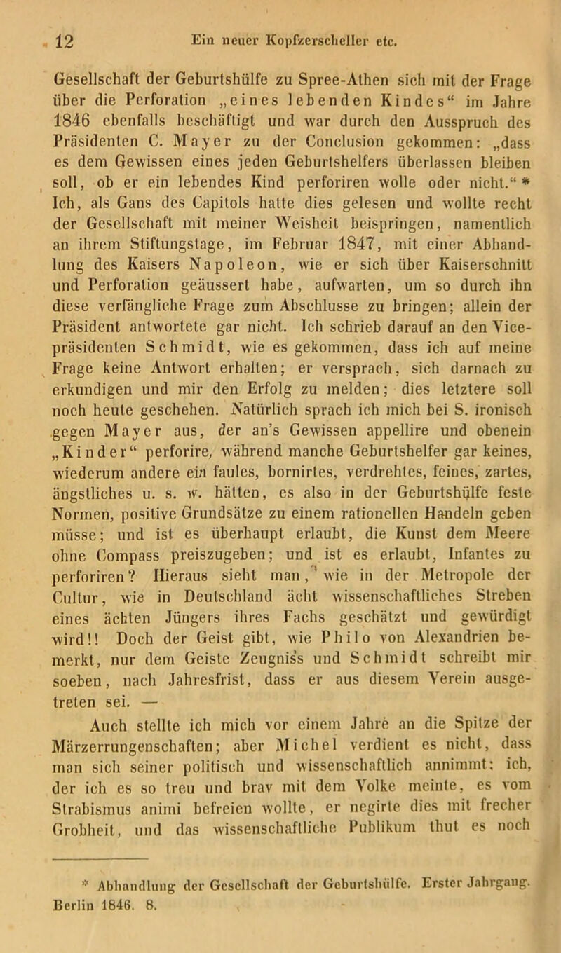 Gesellschaft der Geburlshülfe zu Spree-Athen sich mit der Frage über die Perforation „eines lebenden Kindes“ im Jahre 1846 ebenfalls beschäftigt und war durch den Ausspruch des Präsidenten C. Mayer zu der Conclusion gekommen: „dass es dem Gewissen eines jeden Geburtshelfers überlassen bleiben soll, ob er ein lebendes Kind perforiren wolle oder nicht.“* Ich, als Gans des Capitols hatte dies gelesen und wollte recht der Gesellschaft mit meiner Weisheit beispringen, namentlich an ihrem Stiftungstage, im Februar 1847, mit einer Abhand- lung des Kaisers Napoleon, wie er sich über Kaiserschnitt und Perforation geäussert habe, aufwarten, um so durch ihn diese verfängliche Frage zum Abschlüsse zu bringen; allein der Präsident antwortete gar nicht. Ich schrieb darauf an den Yice- präsidenten Schmidt, wie es gekommen, dass ich auf meine Frage keine Antwort erhalten; er versprach, sich darnach zu erkundigen und mir den Erfolg zu melden; dies letztere soll noch heute geschehen. Natürlich sprach ich mich bei S. ironisch gegen Mayer aus, der an’s Gewissen appellire und obenein „Kinder“ perforire, während manche Geburtshelfer gar keines, wiederum andere ein faules, bornirtes, verdrehtes, feines, zartes, ängstliches u. s. w. hätten, es also in der Geburtshülfe feste Normen, positive Grundsätze zu einem rationellen Handeln geben müsse; und ist es überhaupt erlaubt, die Kunst dem Meere ohne Compass preiszugeben; und ist es erlaubt, Infantes zu perforiren? Hieraus sieht man,'wie in der Metropole der Cultur, wie in Deutschland acht wissenschaftliches Streben eines ächten Jüngers ihres Fachs geschätzt und gewürdigt wird!! Doch der Geist gibt, wie Philo von Alexandrien be- merkt, nur dem Geiste Zeugniss und Schmidt schreibt mir soeben, nach Jahresfrist, dass er aus diesem Verein ausge- treten sei. — Auch stellte ich mich vor einem Jahre an die Spitze der Märzerrungenschaften; aber Michel verdient es nicht, dass man sich seiner politisch und wissenschaftlich annimmt; ich, der ich es so treu und brav mit dem Volke meinte, es vom Strabismus animi befreien wollte, er negirte dies mit frecher Grobheit, und das wissenschaftliche Publikum thut es noch Abhandlung der Gesellschaft der Geburfsluilfe. Erster Jahrgang. Berlin 1846. 8.