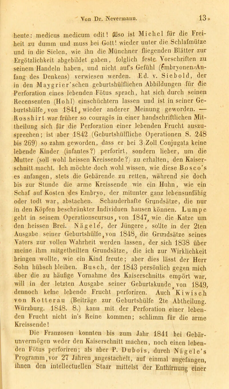 heute: medicus inedicum odit! (?üso ist Michel für die Frei- heit zu dumm und muss bei Gott! wieder unter die Schlafmülze und in die Sielen, wie ihn die Münchner fliegenden Blätter zur Ergötzlichkeit abgebildet gaben, folglich feste. Vorschriften zu seinem Handeln haben, und nicht auf’s Gefühl (fmbryonenMn- fang des Denkens) verwiesen werden. Ed. v. Sieb old, der in den Maygrier’schen geburtshülflichen Abbildungen für die Perforation eines lebenden Fötus sprach, hat sich durch seinen Recensenten (Hohl) einschüchtern lassen und ist in seiner Ge- burtshülfe^ von 1841^ wieder anderer Meinung geworden. — Rosshirt war früher so couragös in einer handschriftlichen Mit- theilung sich für die Perforation einer lebenden Frucht auszu- sprechen ; ist aber 1842 (Geburtshülfliche Operationen S. 248 bis 269) so zahm geworden, dass er bei 3 Zoll Conjugata keine lebende Kinder (infantes?) perforirt, sondern lieber, um die Mutter (soll wohl heissen Kreissende?) zu erhalten, den Kaiser- schnitt macht. Ich möchte doch wohl wissen, wie diese Bosco’s es anfangen, stets die Gebärende zu retten, während sie doch bis zur Stunde die arme Kreissende wie ein Huhn, wie ein Schaf auf Kosten des Embryo, der mitunter ganz lebensunfähig oder todt war, abstachen. Schauderhafte Grundsätze, die nur in den Köpfen beschränkter Individuen hausen können. Lumpe geht in seinem Operationscursus, von 1847^ wie die Katze um den heissen Brei. Nägele, der Jüngere, sollte in der 2ten Ausgabe seiner Geburtshülfe, von 1848, die Grundsätze seines Vaters zur vollen Wahrheit werden lassen, der sich 1838 über meine ihm mitgetheillen Grundsätze, die ich zur Wirklichkeit bringen wollte, wie ein Kind freute; aber dies lässt der Herr Sohn hübsch bleiben, Busch, der 1843 persönlich gegen mich über die zu häufige Vornahme des Kaiserschnitts empört war, will in der letzten Ausgabe seiner Geburtskunde von 1849, dennoch keine lebende Frucht perforiren. Auch Kiwisch von Rotterau (Beiträge zur Geburtshülfe 2te Abtheilung. Würzburg. 1848. 8.) kann mit der Perforation einer leben- den Frucht nicht in’s Reine kommen; schlimm für die arme Kreissende! Die Franzosen konnten bis zum Jahr 1841 hei Gebär- unvermögen weder den Kaiserschnitt machen, noch einen leben- den Fötus perforiren; als aber P. Dubois, durch Nägele’s Programm,vor 27 Jahren^angestachelt, auf einmal angefangen, ihnen den inlellectuellen Staar mittelst der Enthirnung einer