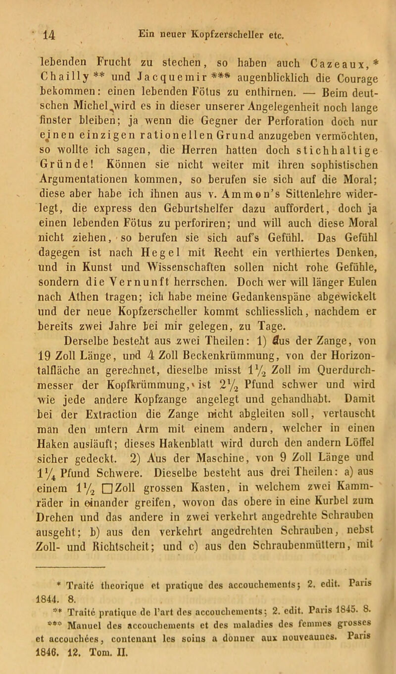 lebenden Frucht zu stechen, so haben auch Cazeaux,* Chailly** und Jacquemir *** augenblicklich die Courage bekommen: einen lebenden Fötus zu enlhirneri. — Beim deut- schen Michel.,wird es in dieser unserer Angelegenheit noch lange finster bleiben; ja wenn die Gegner der Perforation doch nur ejnen einzigen rationellen Grund anzugeben vermöchten, so wollte ich sagen, die Herren hatten doch stichhaltige Gründe! Können sie nicht weiter mit ihren sophistischen Argumentationen kommen, so berufen sie sich auf die Moral; diese aber habe ich ihnen aus v. Ammon’s Sittenlehre wider- legt, die express den Geburtshelfer dazu auffordert, doch ja einen lebenden Fötus zu perforiren; und will auch diese Moral nicht ziehen, so berufen sie sich auf’s Gefühl. Das Gefühl dagegen ist nach Hegel mit Recht ein verlhiertes Denken, und in Kunst und Wissenschaften sollen nicht rohe Gefühle, sondern die Vernunft herrschen. Doch wer will länger Eulen nach Athen tragen; ich habe meine Gedankenspäne abgewickelt und der neue Kopfzerscheller kommt schliesslich, nachdem er bereits zwei Jahre bei mir gelegen, zu Tage. Derselbe besteht aus zwei Theilen: 1) Aus der Zange, von 19 Zoll Länge, und 4 Zoll Beckenkrümmung, von der Horizon- talfläche an gerechnet, dieselbe misst IVa Zoll im Querdurch- messer der Kopfkrümmung,'ist 272 schwer und wird wie jede andere Kopfzange angelegt und gehandhabt. Damit bei der Extraction die Zange nicht abgleiten soll, vertauscht man den unfern Arm mit einem andern, welcher in einen Haken ausläufl; dieses Hakenblatt wird durch den andern Löffel sicher gedeckt. 2) Aus der Maschine, von 9 Zoll Länge und 17t Pfund Schwere. Dieselbe besteht aus drei Theilen: a) aus einem 172 □Zoll grossen Kasten, in welchem zwei Kamm- räder in einander greifen, wovon das obere in eine Kurbel zum Drehen und das andere in zwei verkehrt angedrehte Schrauben ausgeht; b) aus den verkehrt angedrehten Schrauben, nebst Zoll- und Richtscheit; und c) aus den Schraubeninüttern, mit * Traite theoriquc et pratique des accouchemcnts; 2. edit. Paris 1844. 8. ’** Traite pratique de l’art des accoucliemciits; 2. edit. Paris 1845. 8. ***' Manuel des accouclienients et des nialadies des fcninies grosses et accouchees, coutcuant les soins a douner aux uouveaunes. Paris 1846. 12. Tom. II.
