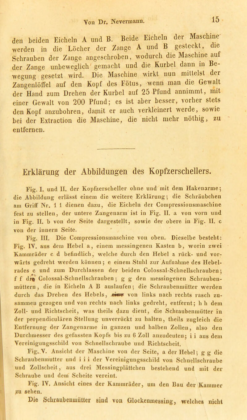 den beiden Eicheln A und B. Beide Eicheln der Maschine werden in die Löcher der Zange A und B gesteckt, die Schrauben der Zange angeschroben, wodurch die Maschine auf der Zange unbeweglich' gemacht und die Kurbel dann in Be- wegung gesetzt wird. Die Maschine wirkt nun mittelst der ZangenlöM auf den Kopf des Fötus, wenn man die Gewalt der Hand zum Drehen der Kurbel auf 25 Pfund annimmt, mit einer Gewalt von 200 Pfund; es ist aber besser, vorher stets den Kopf anzubohren, damit er auch verkleinert werde, sowie bei der Extraction die Maschine, die nicht mehr nöthig, zu entfernen. Erklärung der Abbildungen des Kopfzerschellers. Fig. I. und II. der Kopfzersclieller ohne und mit dem Hakenarme; die Abbildung erlässt einem die weitere Erklärung; die Schräubchen am Griff Nr. 1 1 dienen dazu, die Eicheln der Compressionsmaschine fest zu stellen, der untere Zangenarm ist in Fig. II. a von vorn und in Fig. II. b von der Seite dargestellt, sowie der obere in Fig. II. c von der innern Seite. Fig. III. Die Compressionsmaschine von oben. Dieselbe besteht: Fig. IV. aus dem Hebel a, einem messingenen Kasten b, worin zwei Kammräder c d befindlich, w^elche durch den Hebel a rück- und vor- wärts gedreht werden können; e einem Stuhl zur Aufnahme des Hebel- rades c und zum Durchlässen der beiden Colossal-Schnellschrauben; f f d/ft Colossal-Schnellschrauben; g g den messingenen Schrauben- müttern , die in Eicheln A B auslaufen; die Schraubenmütter werden durch das Drehen des Hebels, von links nach rechts rasch zu- sammen gezogen und von rechts nach links gedreht, entfernt; h h dem Zoll- und Richtscheit, was theils dazu dient, die Schraubenmütter in der perpendiculären Stellung unverrückt zu halten, theils zugleich die Entfernung der Zangenarme in ganzen und halben Zollen, also den Durchmesser des gefassten Kopfs bis zu G Zoll anzudeuten; i i aus dem Vereinigungsschild von Schnellschraube und Richtscheit. Fig. V. Ansicht der Maschine von der Seite, a der Hebel; g g die Schraubenmutter und i i i der Vereinigungsschild von Schncllschraube und Zollschcit, aus drei Messingplättchen bestehend und mit der Schraube und dem Scheite vereint. Fig. IV. Ansicht eines der Kammräder, um den Bau der Kammer zu sehen. Die Schraubenmütter sind von Glockenmeesing, welches nicht