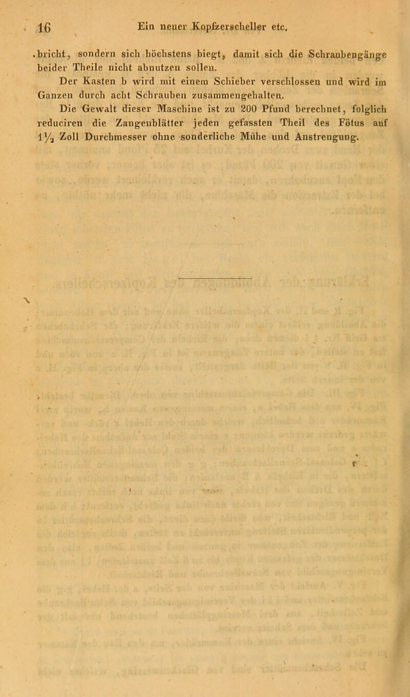 bricht, sondern sich höchstens biegt, damit sich die Schraubengänge beider Theile nicht abnutzen sollen. Der Kasten b wird mit einem Schieber verschlossen und wird im Ganzen durch acht Schrauben zusammengehaltcn. Die Gewalt dieser Maschine ist zu 200 Pfund berechnet, folglich reduciren die Zangenblätter jeden gefassten Theil des Fötus auf l'/a Zoll Durchmesser ohne sonderliche Mühe und Anstrengung.