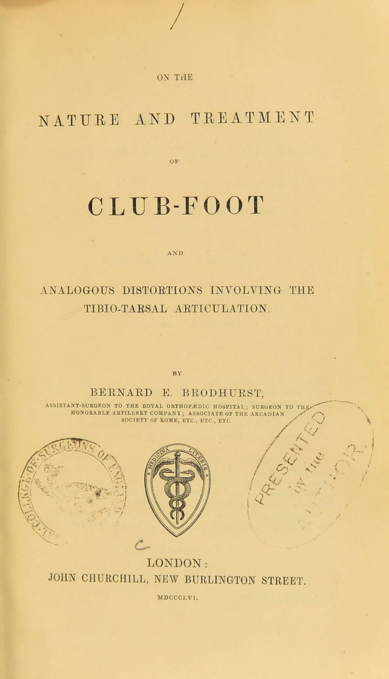 ON TiIE NATURE AND TREATMENT OK CLUB-FOOT AND ANALOGOUS DISTOETIONS INVOLVING THE TIBIO-TAESAL AETICULATION. BY BEENAED E. BEOHHUEST, ASSISTANT-SURGKON TO THE ROYAL OHTHOPASDIC HOSPITAL; SUHUEON TO TH HONORABLE ABTILLKKY COMPANY; ASSOCIATE OP THE ARCADIA N SOCIETY OP ROME, ETC., ETC., ETC /' ’ / /'V <x \'A ■■ -- -) / <:>. ,/ ■''' ■<y- v*^ LONDON: JOHN CHURCHILL, NEW BURLINGTON STREET. MDCCCLVI.