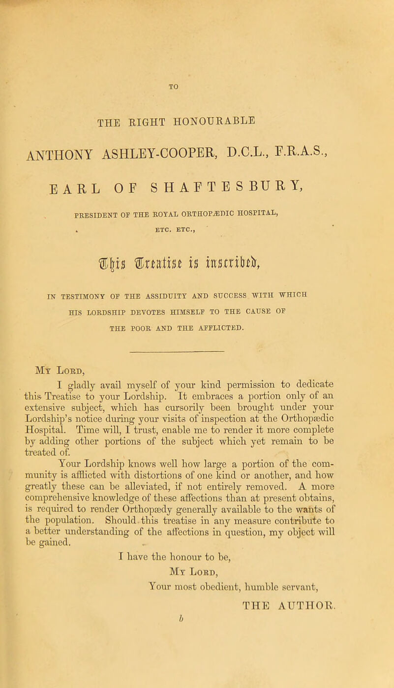 TO THE RIGHT HONOURABLE ANTHONY ASHLEY-COOPER, D.C.L., E.R.A.S., EARL OF SHAPTESBURY, PRESIDENT OF THE ROYAL ORTHOPEDIC HOSPITAL, . ETC. ETC., IN TESTIMONY OF THE ASSIDUITY AND SUCCESS WITH WHICH HIS LORDSHIP DEVOTES HIMSELF TO THE CAUSE OF THE POOR AND THE AFFLICTED. Mt Lord, I gladly avail myself of yovu’ kind permission to dedicate this Treatise to your Lordship. It embraces a portion only of an extensive subject, which has cursorily been brought under your Lordship’s notice dming yom’ visits of inspection at the Orthopaedic Hospital. Time will, I trust, enable me to render it more complete by adding other portions of the subject which yet remain to be Heated of. Your Lordship knows well how large a portion of the com- munity is afflicted with distortions of one kind or another, and how greatly these can be alleviated, if not entirely removed. A more comprehensive knowledge of these affections than at present obtains, is required to render Orthopaedy generally available to the wants of the population. Should, this treatise in any measm’e contribute to a better understanding of the affections in question, my object will be gained. I have the honour to be, Mt Lord, Your most obedient, humble servant, THE AUTHOR. h