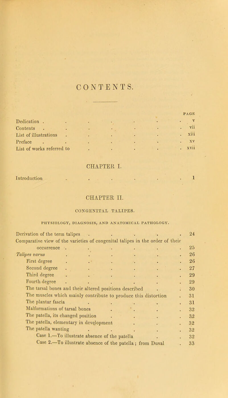 CONTENTS. PAGE Dedication . . . • • • • Contents . . . • • • . vii List of illustrations ...... xiii Preface . . . . . • . xv List of works referred to .... . xvii CHAPTER I. Introduction . . . . . . 1 CHAPTER II. COUTGENITAL TALIPES. PHYSIOLOGY, DIAGNOSIS, AND ANATOMICAL PATHOLOGY. Derivation of the term talipes . . . . .24 Comparative view of the varieties of congenital talipes in the order of their occurrence . . . . . .25 Talipes varus . . . . . .26 First degree . . ■ . . . .26 Second degree . . . . . .27 Third degree . . . . . .29 Fourth degree . . . . . .29 The tarsal hones and their altered positions described . . 30 The muscles which mainly contribute to produce this distortion . 31 The plantar fascia . . . . .31 Malformations of tarsal bones . ' . . .32 The patella, its changed position . . . .32 The patella, elementaiy in development . . .32 The patella wanting . . . . .32 Case 1.—To illustrate absence of the patella . . 32 Case 2.—To illustrate absence of the patella ; from Duval . 33