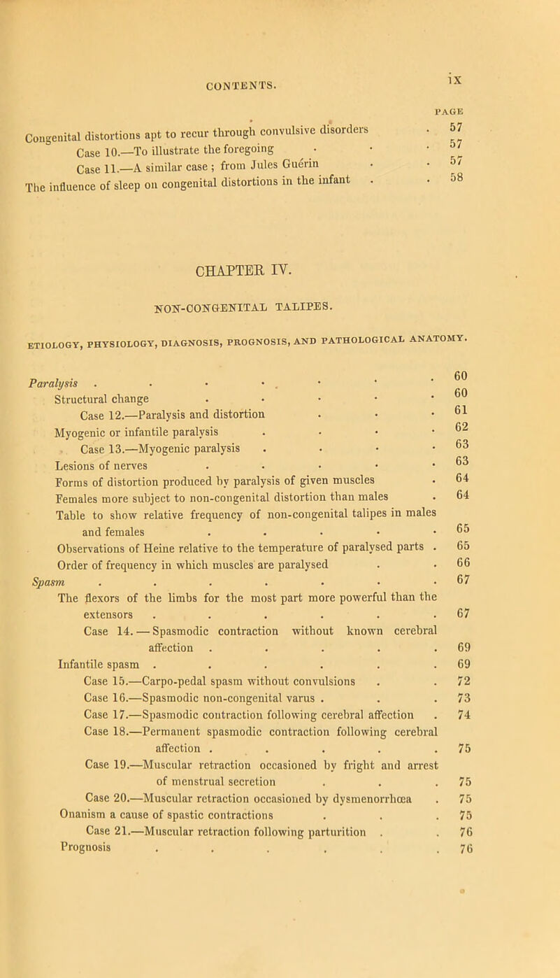 PAGE Congenital distortions apt to recur through convulsive disorders . 57 Case 10.—To illustrate the foregoing . • 'f- Case 11.—A similar case ; from Jules Guerin . • 5/ The influence of sleep on congenital distortions in the infant . . CHAPTER IV. HON-COITGEKITAL TALIPES. ETIOLOGY, PHYSIOLOGY, DIAGNOSIS, PROGNOSIS, AND PATHOLOGICAL ANATOMY. Paralysis . . • • . • Structural change . • • • • Case 12.—Paralysis and distortion Myogenic or infantile paralysis . . • • Case 13.—Myogenic paralysis . . • • Lesions of nerves . . . • • Forms of distortion produced hy paralysis of given muscles Females more subject to non-congenital distortion than males Table to show relative frequency of non-congenital talipes in males and females . . . • • Observations of Heine relative to the temperature of paralysed parts . Order of frequency in which muscles are paralysed Spasm ....... The flexors of the hmbs for the most part more powerful than the extensors ...... Case 14. — Spasmodic contraction without known cerebral affection . . . . . Infantile spasm ...... Case 15.—Carpo-pedal spasm without convulsions Case 16.—Spasmodic non-congenital varus . Case 17.—Spasmodic contraction following cerebral affection Case 18.—Permanent spasmodic contraction following cerebral affection . . . . . Case 19.—Muscular retraction occasioned by fright and arrest of menstrual secretion Case 20.—Muscular retraction occasioned by dysmenorrhoea Onanism a cause of spastic contractions Case 21.—Muscular retraction following parturition . Prognosis ... . . . 60 60 61 62 63 63 64 64 65 65 66 67 67 69 69 72 73 74 75 75 75 75 76 76