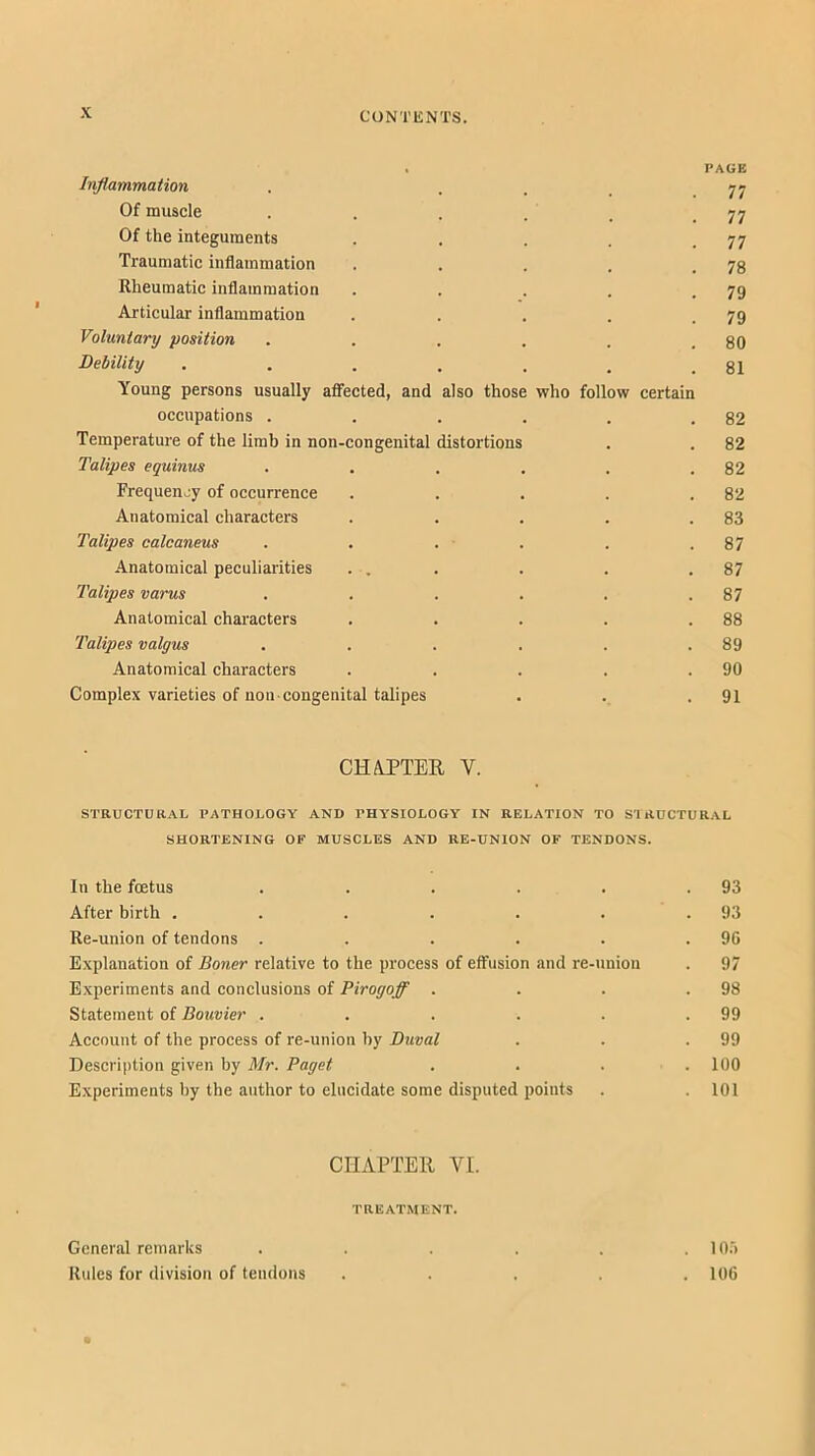 . PAGE Inflammation . ... 77 Of muscle . . . . . . T3 Of the integuments . . . . .77 Traumatic inflammation . . . . .78 Rheumatic inflammation . . . . .79 Articular inflammation . . . . .79 Voluntary position . . . . . .80 Debility , . . . . , .81 Young persons usually afiected, and also those who follow certain occupations . . . . . .82 Temperature of the limb in non-congenital distortions . . 82 Talipes equinus . . . , . .82 Frequency of occurrence . . . . .82 Anatomical characters . . . . .83 Talipes calcaneus . . . . . .87 Anatomical peculiarities . . . . . .87 Talipes varus . . . . . .87 Anatomical characters . . . . .88 Talipes valgus . . . . . .89 Anatomical characters . . . . .90 Complex varieties of non-congenital talipes . . .91 CHAPTER V. STRUCTURAL PATHOLOGY AND PHYSIOLOGY IN RELATION TO STRUCTURAL SHORTENING OF MUSCLES AND RE-UNION OF TENDONS. In the foetus . . . . . .93 After birth . . . . . . .93 Re-union of tendons . . . . . .90 Explanation of Boner relative to the process of effusion and re-union . 97 Experiments and conclusions of Pirogoff . . . .98 Statement of Bouvier . . . . . .99 Account of the process of re-union by Duval . . .99 Description given by Mr. Paget . . . .100 Experiments by the author to elucidate some disputed points . . 101 CIIAPTEll VI. TREATMENT. General remarks . . . . . .10.') Rules for division of tendons ..... 106