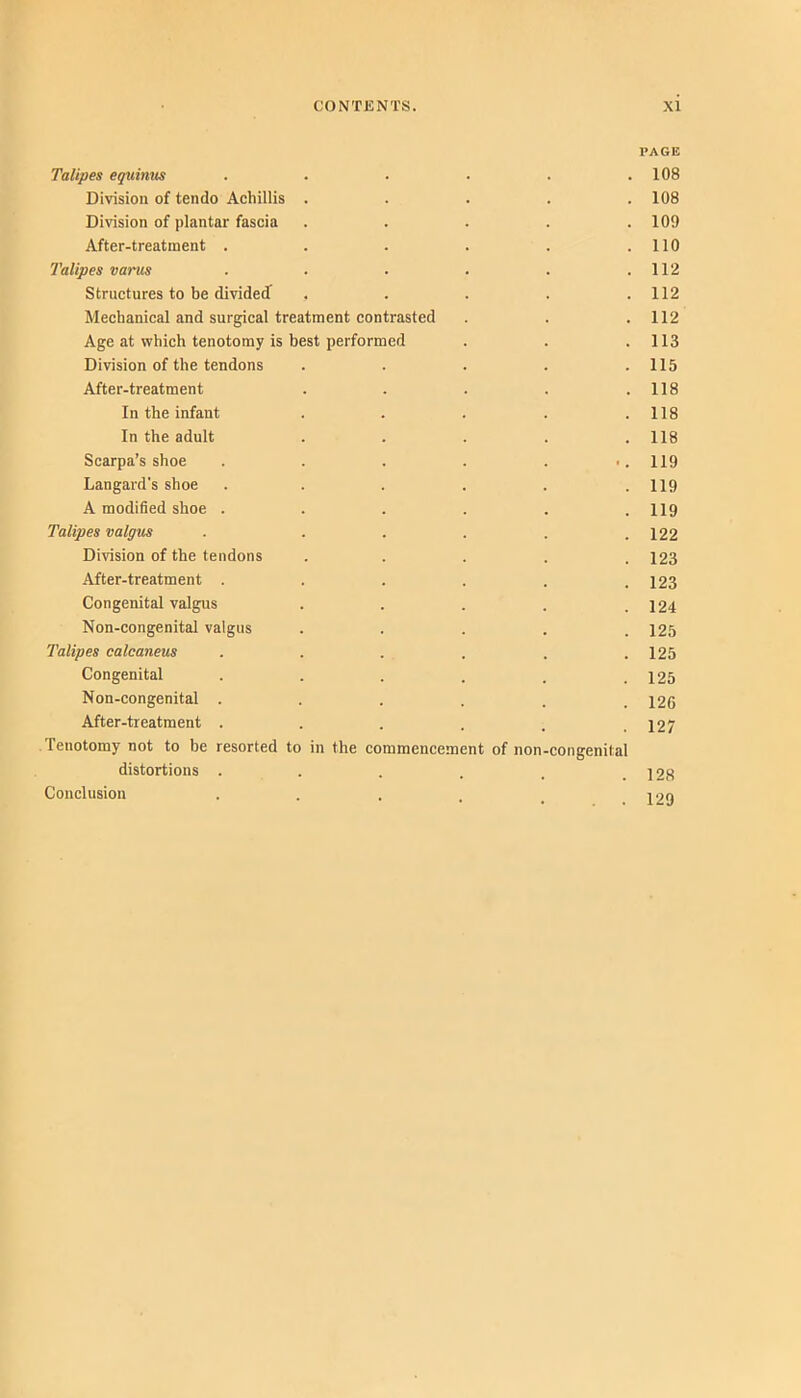 PAGE Talipes equi/uts . . ■ • . .108 Division of tendo Achillis ..... 108 Division of plantar fascia ..... 109 After-treatment . . . . . .110 Talipes varus . . . . . .112 Structures to be divideJ . . . . .112 Mechanical and surgical treatment contrasted . . .112 Age at which tenotomy is best performed . . .113 Division of the tendons ..... 115 After-treatment . . . . .118 In the infant . . . . .118 In the adult . . . . .118 Scarpa’s shoe . . . . ... 119 Langard's shoe . . . . . .119 A modified shoe . . . . . .119 Talipes valgus . . . . . .122 Division of the tendons ..... 123 After-treatment . . . . . .123 Congenital valgus . . . . .124 Non-congenital valgus ..... 125 Talipes calcaneus . . . . . .125 Congenital . . . . . .125 Non-congenital . . . . . .126 After-treatment . . . . . .127 Tenotomy not to be resorted to in the commencement of non-congenital distortions . . . . . .128 Conclusion •••... 129