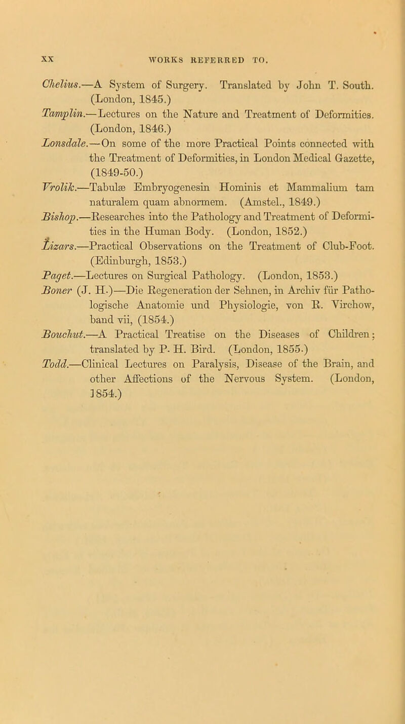 Chelius.—A System of Surgery. Translated by John T. South. (London, 1845.) Tamplin.—Lectures on the Nature and Treatment of Deformities. (London, 1846.) Lonsdale.—On some of the more Practical Points connected with the Treatment of Deformities, in London Medical Gazette, (1849-50.) VroliJc.—Tahul® Embryogenesin Hominis et Mammalium tarn naturalem quam abnormem. (Amstel., 1849.) Bishop.—Researches into the Pathology and Treatment of Deformi- ties in the Human Body. (London, 1852.) tiizars.—Practical Observations on the Treatment of Club-Foot. (Edinburgh, 1853.) Paget.—Lectm*es on Surgical Pathology. (London, 1853.) Boner (J. H-)—Die Regeneration der Sehnen, in Archiv fiir Patho- logische Anatomie und Physiologic, von R. Virchow, band vii, (1854.) Bouehut.—A Practical Treatise on the Diseases of Children; translated by P. H. Bird. (London, 1855-) Todd.—Clinical Lectures on Paralysis, Disease of the Brain, and other Affections of the Nervous System. (London, 1854.)