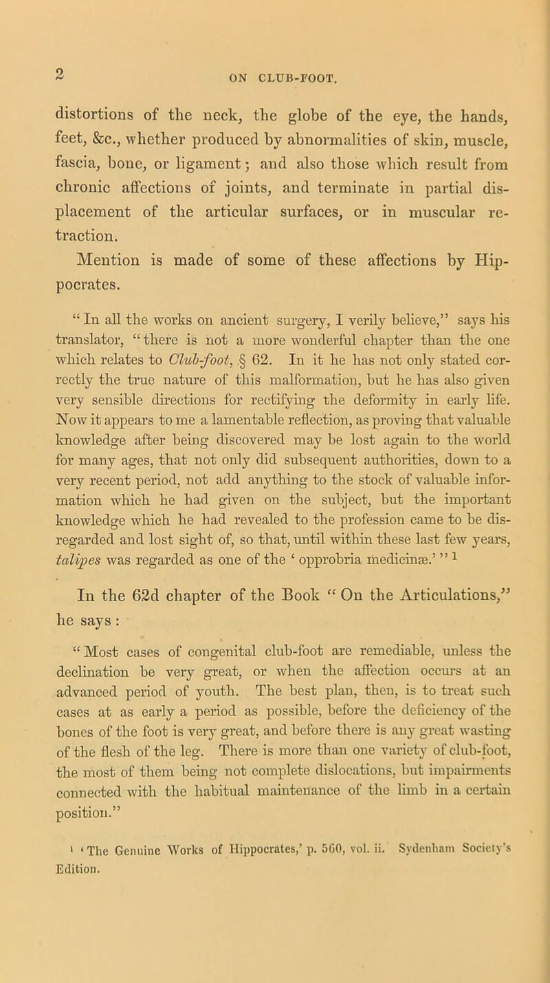 ON CLUB-rOOT. distortions of the neck, the globe of the eye, the hands, feet, &c., whether produced by abnormalities of skin, muscle, fascia, bone, or ligament; and also those w'hich result from chronic aflPections of joints, and terminate in partial dis- placement of the articular surfaces, or in muscular re- traction. Mention is made of some of these affections by Hip- pocrates. “In aU the works on ancient surgery, I vexily believe,” says his translator, “ there is not a more wonderful chapter than the one which relates to CUih-foot, § 62. In it he has not only stated cor- rectly the true nature of this malformation, hut he has also given very sensible chrections for rectifying the deformity in early life. Now it appears to me a lamentable reflection, as provuig that valuable knowledge after being discovered may be lost again to the world for many ages, that not only did subsequent authorities, down to a very recent period, not add anything to the stock of valuable infor- mation which he had given on the subject, but the important knowledge which he had revealed to the profession came to he dis- regarded and lost sight of, so that, until within these last few years, talipes was regarded as one of the ‘ opprobria medicine.’ ” ^ In the 62d chapter of the Book “ On the Articulations,” he says : “Most cases of congenital club-foot are remediable, unless the declination be very great, or when the affection occurs at an advanced period of youth. The best plan, then, is to treat such cases at as early a period as possible, before the deficiency of the bones of the foot is very great, and before there is any great wasting of the flesh of the leg. There is more than one variety of club-foot, the most of them being not complete dislocations, but impairments connected with the habitual maintenance of the limb in a certain position.” ‘ ‘ The Genuine Works of Hippocrates,’ p. 560, vol. ii. Sydenham Society’s Edition.