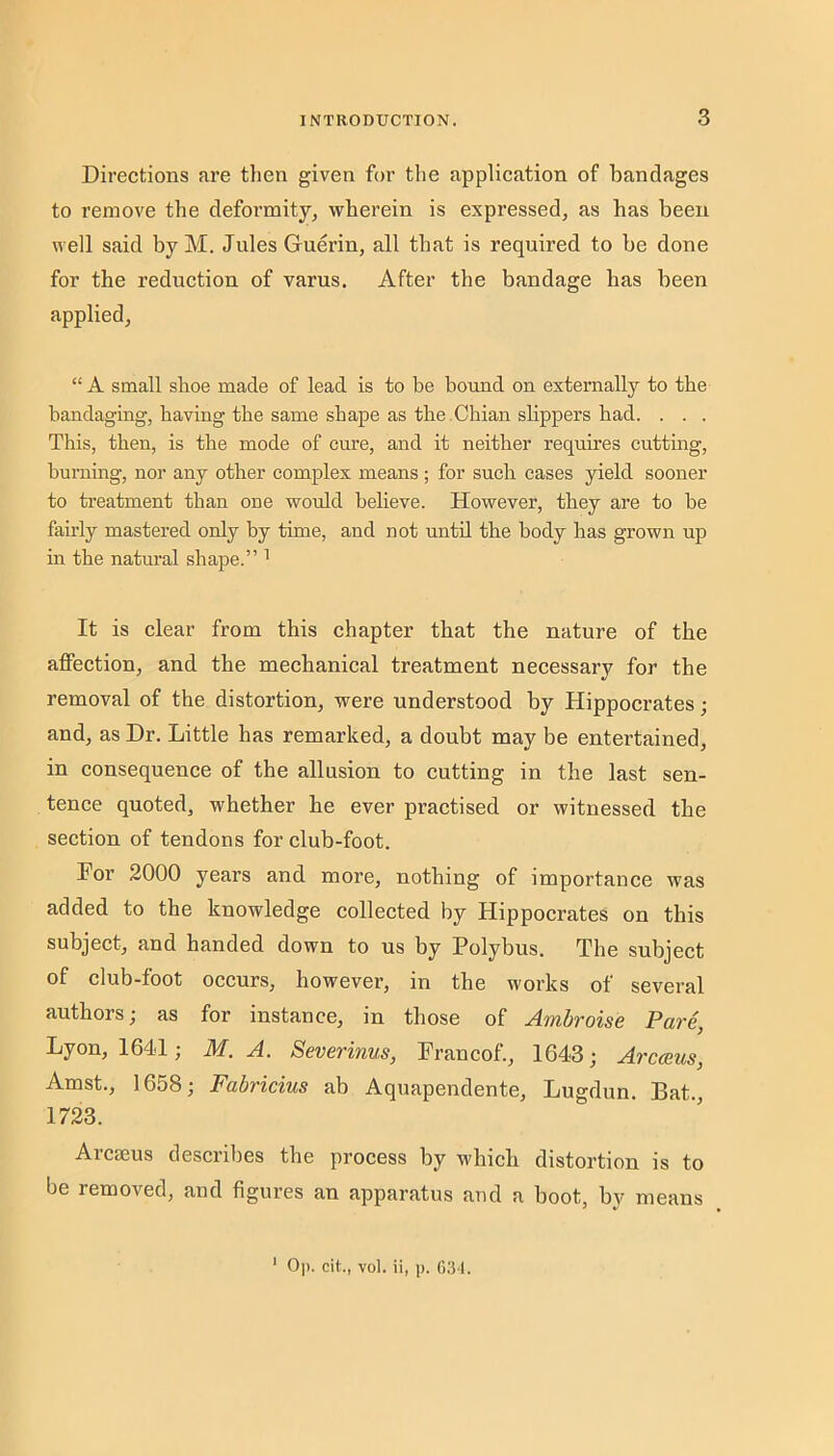 Directions are then given for the application of bandages to remove the deformity, wherein is expressed, as has been well said byM. Jules Guerin, all that is required to be done for the reduction of varus. After the bandage has been applied, “ A small shoe made of lead is to be bound on externally to the bandaging, having the same shape as the .Chian slippers had. . . . This, then, is the mode of cure, and it neither requires cutting, burning, nor any other complex means; for such cases yield sooner to treatment than one would believe. However, they are to be fairly mastered only by time, and not until the body has grown up in the natural shape.” ^ It is clear from this chapter that the nature of the affection, and the mechanical treatment necessary for the removal of the distortion, were understood by Hippocrates; and, as Dr. Little has remarked, a doubt may be entertained, in consequence of the allusion to cutting in the last sen- tence quoted, whether he ever practised or witnessed the section of tendons for club-foot. For 2000 years and more, nothing of importance was added to the knowledge collected by Hippocrates on this subject, and handed down to us by Polybus. The subject of club-foot occurs, however, in the works of several authors; as for instance, in those of Ambroise Pat'e, Lyon, 164d; M. A. Severinus, Prancof., 1643; Arcaeus, Amst., 1658; Fabricius ab Aquapendente, Lugdun. Bat., 1723. Arcseus describes the process by which distortion is to be removed, and figures an apparatus and a boot, bv means ‘ 0|). cit., vol. ii, p. f)31.