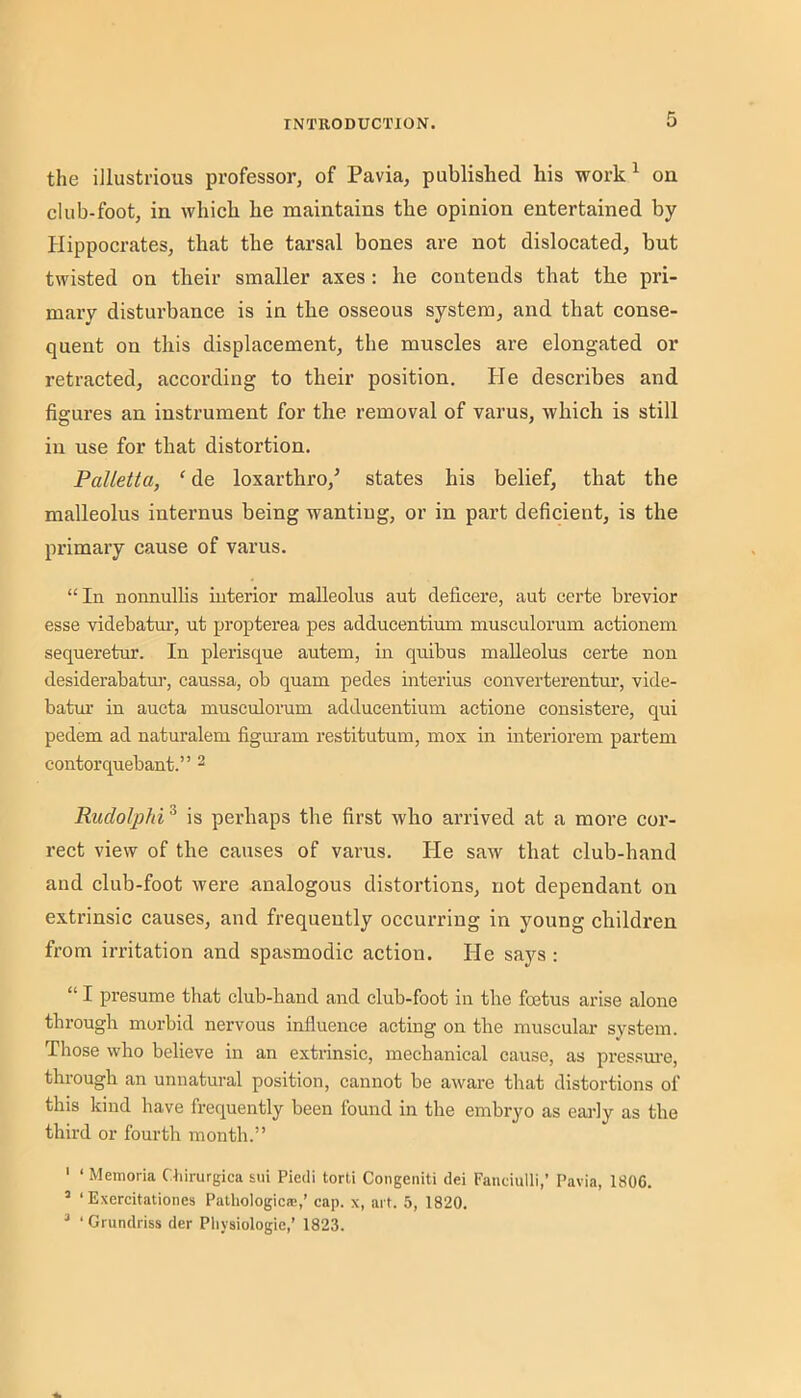 the illustrious professor, of Pavia, published his work ^ on club-foot, in which he maintains the opinion entertained by Hippocrates, that the tarsal bones are not dislocated, but twisted on their smaller axes: he contends that the pri- mary disturbance is in the osseous system, and that conse- quent on this displacement, the muscles are elongated or retracted, according to their position. He describes and figures an instrument for the removal of varus, which is still in use for that distortion. Palletta, ‘ de loxarthro,^ states his belief, that the malleolus internus being wanting, or in part deficient, is the primary cause of varus. “In nonnullis interior malleolus aut deficere, aut certe brevior esse videbatm’, ut propterea pes adducentium musculorum actionem sequeretur. In plerisque autem, in quibus malleolus certe non desiderabatur, caussa, ob quam pedes interius converterentur, vide- batur in aucta musculorum adducentium actione consistere, qui pedem ad naturalem figm-am restitutum, mox in interiorem partem contorquebant.” ^ Rudolphi^ is perhaps the first who arrived at a more cor- rect view of the causes of varus. He saw that club-hand and club-foot were analogous distortions, not dependant on extrinsic causes, and frequently occurring in young children from irritation and spasmodic action. He says : “ I presume that club-band and club-foot in the foetus arise alone through morbid nervous influence acting on the muscular system. Those who believe in an extrinsic, mechanical cause, as pressm-e, through an unnatural position, cannot be aware that distortions of this kind have frequently been found in the embryo as early as the third or fourth month.” ' ‘ Memoria C:4iirurgica sui Piedi torti Congeniti dei Faudulli,’ Pavia, 1806. “ ‘ Exercitationes Pathologic®,’ cap. x, art. 5, 1820. “ ‘ Grundriss der Physiologic,’ 1823.