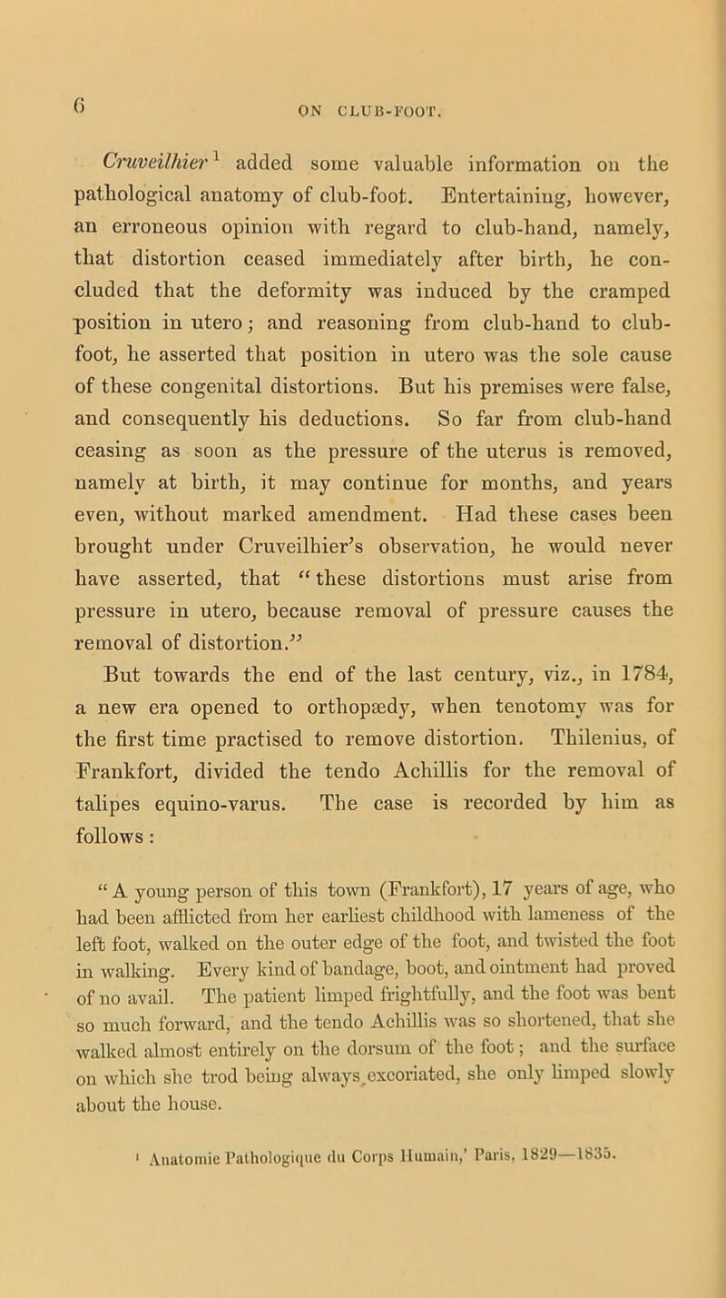 G Cruveilhier^ added some valuable information on the pathological anatomy of club-foot. Entertaining, however, an erroneous opinion with regard to club-hand, namely, that distortion ceased immediately after birth, he con- cluded that the deformity was induced by the cramped position in utero ■, and reasoning from club-hand to club- foot, he asserted that position in utero was the sole cause of these congenital distortions. But his premises were false, and consequently his deductions. So far from club-hand ceasing as soon as the pressure of the uterus is removed, namely at birth, it may continue for months, and years even, without marked amendment. Had these cases been brought under Cruveilhier’s observation, he would never have asserted, that “ these distortions must arise from pressure in utero, because removal of pressure causes the removal of distortion.^^ But towards the end of the last century, viz., in 1784, a new era opened to orthopaedy, when tenotomy was for the first time practised to remove distortion. Thilenius, of Frankfort, divided the tendo Achillis for the removal of talipes equino-varus. The case is recorded by him as follows : “A young person of this town (Frankfort), 17 years of age, who had been afflicted from her earliest childhood with lameness of the left foot, walked on the outer edge of the foot, and twisted the foot in walking. Every kind of bandage, boot, and ointment had proved of no avail. The patient limped frightfully, and the foot was bent so much forward, and the tendo Achillis was so shortened, that she walked almost entirely on the dorsum of the foot; and the sm’face on which she trod being always^excoriated, she only hmped slowly about the house. ' .\iiatomie Palhologupie dii Corps llumain,’ Paris, 1829—1835.