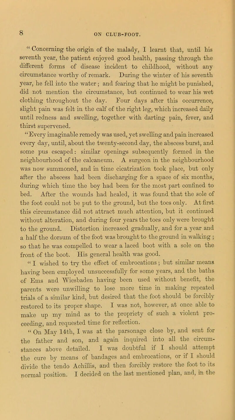 “ Concerning the origin of the malady, I learnt that, until his seventh year, the patient enjoyed good health, passing through the different forms of disease incident to childhood, without any circumstance worthy of remark. During the winter of his seventh year, he fell into the water; and fearing that he might he punished, did not mention the circumstance, but continued to wear his wet clothing throughout the day. Pour days after this occurrence, slight pain was felt in the calf of the right leg, which increased daily until redness and swelhng, together with darting pain, fever, and thirst supervened. “Every imaginable remedy was used, yet swelling and pain mcreased every day, until, about the twenty-second day, the abscess burst, and some pus escaped: similar openings subsequently formed in the neighbourhood of the calcaneiim. A surgeon in the neighborhood was now summoned, and hi time cicatrization took place, but only after the abscess had been discharging for a space of six months, dm’ing which time the boy had been for the most part confined to bed. After the wounds had healed, it was found that the sole of the foot could not be put to the ground, but the toes only. At first this circumstance did not attract much attention, but it continued without alteration, and during four years the toes only were brought to the ground. Distortion increased gradually, and for a year and a half the dorsum of the foot was brought to the ground in walking ; so that he was compelled to wear a laced boot with a sole on the front of the boot. His general health was good. “ I wished to try the effect of embrocations; but similar means having been employed unsuccessfully for some years, and the baths of Ems and Wiesbaden having been used without benefit, the parents were unwillmg to lose more time in making repeated trials of a similar kind, but desired that the foot should be forcibly restored to its proper shape. I was not, however, at once able to make up my mind as to the propriety of such a violent pro- ceeding, and requested time for reflection. “ On May 14th, I was at the parsonage close by, and sent for the father and son, and again inquired into all the circum- stances above detailed. I was doubtful if I should attempt the cure by means of bandages and embrocations, or if I should divide the tendo Achillis, and then forcibly restore the foot to its normal position. I decided on the last mentioned plan, and, in the