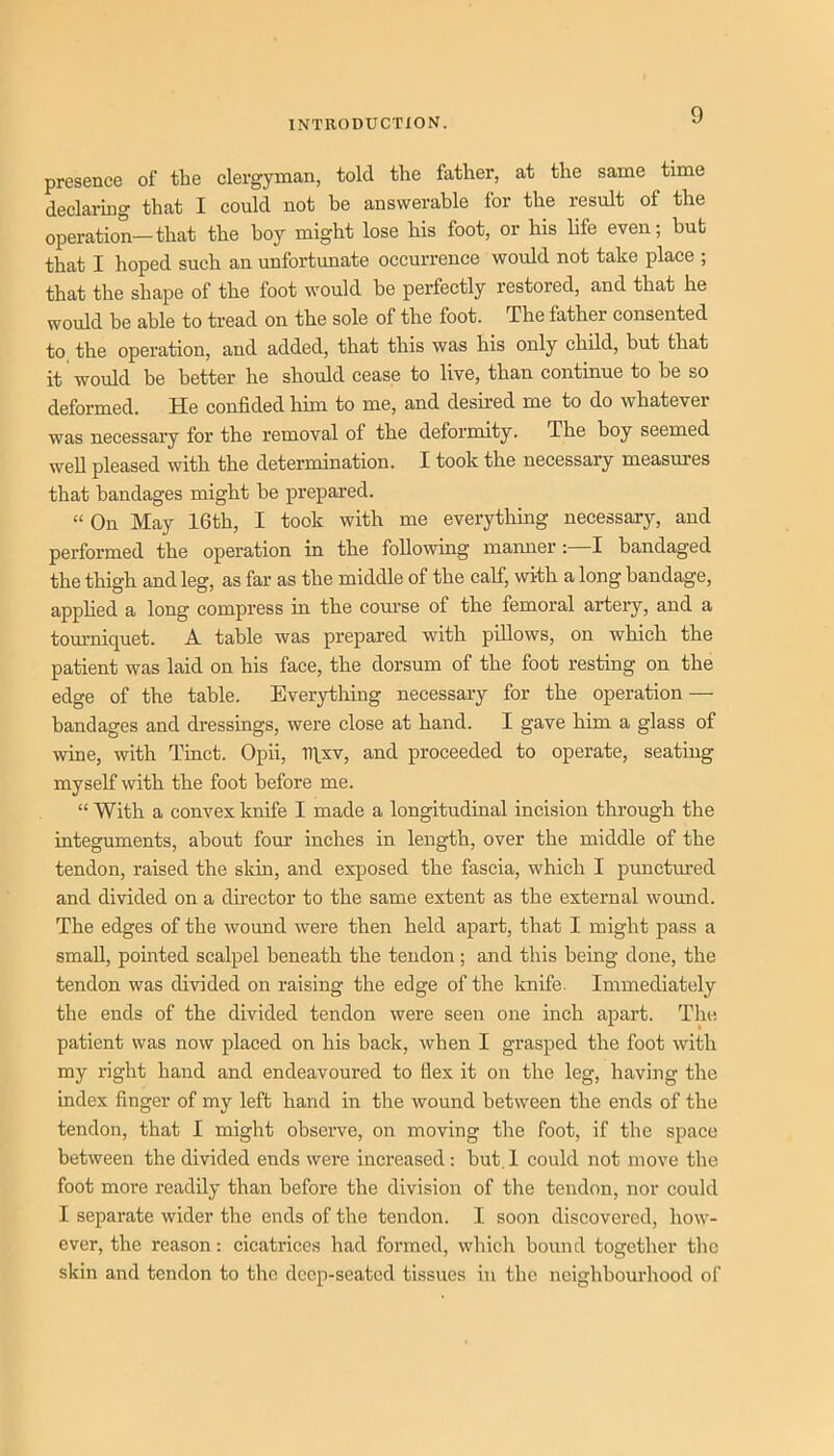 presence of the clergyman, told the father, at the same time declaring that I could not be answerable for the result of the operation—that the boy might lose his foot, or his life even; but that I hoped such an unfortunate occurrence would not take place ; that the shape of the foot would be perfectly restored, and that he would be able to ti-ead on the sole of the foot. The father consented to the operation, and added, that this was his only child, but that it would be better he should cease to live, than continue to be so deformed. He confided him to me, and desired me to do whatever was necessary for the removal of the deformity. The boy seemed well pleased with the determination. I took the necessary measures that bandages might be prepared. “ On May 16th, I took with me everything necessary, and performed the operation in the following manner; I bandaged the thigh and leg, as far as the middle of the calf, with a long bandage, applied a long compress in the com’se of the femoral artery, and a tourniquet. A table was prepared with piUows, on which the patient was laid on his face, the dorsum of the foot resting on the edge of the table. Everything necessary for the operation — bandages and dressings, were close at hand. I gave him a glass of wine, with Tinct. Opii, TTLxv, and proceeded to operate, seating myself with the foot before me. “ With a convex knife I made a longitudinal incision through the integuments, about four inches in length, over the middle of the tendon, raised the skin, and exposed the fascia, which I punctm-ed and divided on a chrector to the same extent as the external wound. The edges of the wound were then held apart, that I might pass a small, pointed scalpel beneath the tendon; and this being done, the tendon was divided on raising the edge of the knife. Immediately the ends of the divided tendon were seen one inch apart. The patient was now placed on his back, when I grasped the foot with my right hand and endeavoured to flex it on the leg, having the index finger of my left hand in the wound between the ends of the tendon, that I might observe, on moving the foot, if the space between the divided ends were increased: but, 1 could not move the foot more readily than before the division of the tendon, nor could I separate wider the ends of the tendon. I soon discovered, how- ever, the reason: cicatrices had formed, which bound together the skin and tendon to the deep-seated tissues in the neighbourhood of