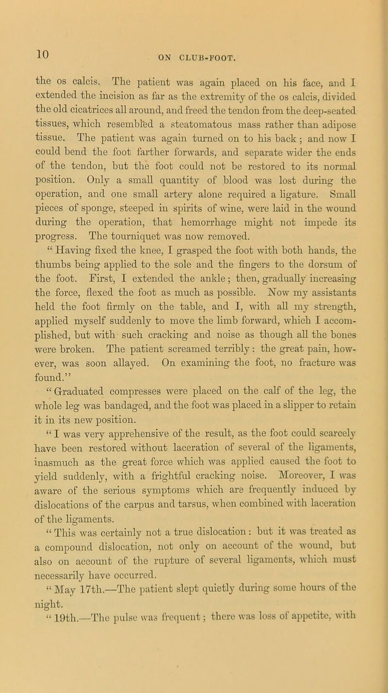 ON CLUB-FOOT. the os calcis. The patient was again placed on his face, and I extended the incision as far as the extremity of the os calcis, divided the old cicatrices all around, and freed the tendon from the deep-seated tissues, which resembl'ed a steatomatous mass rather than adipose tissue. The patient was again turned on to his back; and now I could bend the foot farther forwards, and separate wider the ends of the tendon, but the foot could not be restored to its normal position. Only a small quantity of blood was lost dmdng the operation, and one small artery alone required a ligatm-e. Small pieces of sponge, steeped in spirits of wine, were laid in the wound dm’ing the operation, that hemorrhage might not impede its progress. The tourniquet was now removed. “ Having fixed the knee, I grasped the foot with both hands, the thumbs being applied to the sole and the fingers to the dorsum of the foot. First, I extended the ankle; then, gradually increasing the force, flexed the foot as much as possible. Now my assistants held the foot firmly on the table, and I, with aU my strength, applied myself suddenly to move the limb forward, which I accom- phshed, but with such cracking and noise as though aU the bones were broken. The patient screamed terribly; the great pain, how- ever, was soon allayed. On examining the foot, no fi-actm’e was found.” “ Graduated compresses were placed on the calf of the leg, the whole leg was bandaged, and the foot was placed in a sHpper to retain it in its new position. “ I was very apprehensive of the result, as the foot could scarcely have been restored without laceration of several of the ligaments, inasmuch as the great force which was applied caused the foot to yield suddenly, with a frightful cracking noise. Moreover, I was aware of the serious symptoms which are frequently induced by dislocations of the carpus and tarsus, when combined with laceration of the ligaments. “ This was certainly not a true dislocation; but it was treated as a compound dislocation, not only on account of the wound, but also on account of the rupture of several ligaments, which must necessarily have occurred. “ May 17th.—The patient slept quietly during some hours of the night. “ 19th.—The pulse was frequent; there was loss of appetite, with