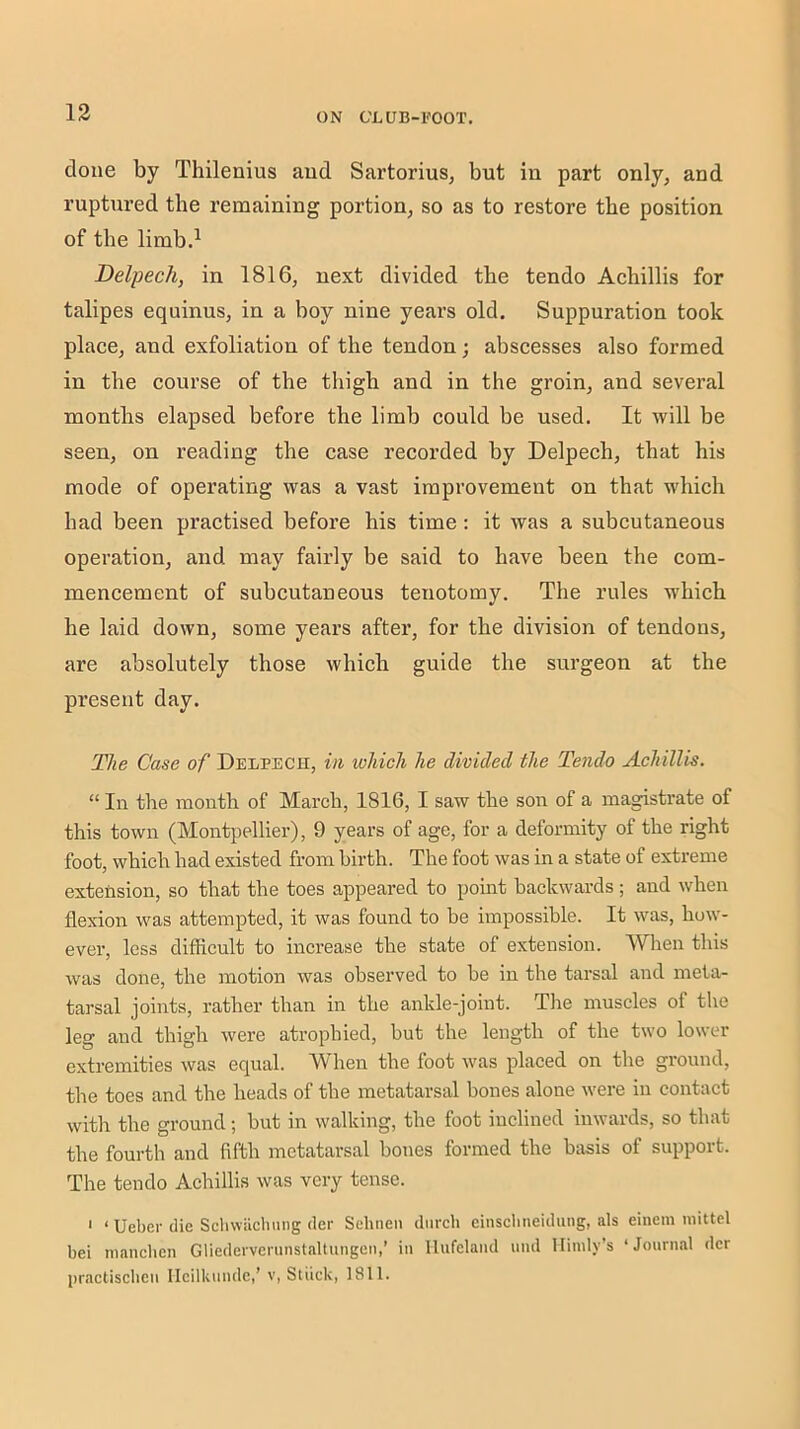 done by Thilenius aud Sartorius, but in part only, and ruptured the remaining portion, so as to restore tbe position of tbe limb.^ Delpech, in 1816, next divided tbe tendo Aebillis for talipes equinus, in a boy nine years old. Suppuration took place, and exfoliation of tbe tendon; abscesses also formed in tbe course of tbe tbigb and in tbe groin, and several months elapsed before tbe limb could be used. It will be seen, on reading tbe case recorded by Delpecb, that bis mode of operating was a vast improvement on that wbicb bad been practised before bis time; it was a subcutaneous operation, and may fairly be said to bave been tbe com- mencement of subcutaneous tenotomy. Tbe rules wbicb be laid down, some years after, for tbe division of tendons, are absolutely those which guide the surgeon at the present day. The Case of Delpech, in which he divided the Tendo Achillis. “ In tbe month of March, 1816, I saw tbe son of a magistrate of this town (Montpellier), 9 years of age, for a deformity of tbe right foot, wbicb had existed from birth. The foot was in a state of extreme extension, so that the toes appeared to point backwards ; and when flexion was attempted, it was found to be impossible. It was, how- ever, less difficult to increase the state of extension. Wlien this was done, the motion was observed to be in the tarsal and meta- tarsal joints, rather than in the ankle-joint. Tlie muscles of the leg and thigh were atrophied, but the length of the two lower extremities was equal. When the foot was placed on the ground, the toes and the heads of the metatarsal bones alone were in contact with the ground; but in walking, the foot inclined inwards, so that the fourth and fifth metatarsal bones formed the basis of support. The tendo Achillis was very tense. ' ‘ Ueber die Scbwiicbung der Sehnen diircli einsclmeidung, als einein niittel bei maiicbcn Gliedevvcninstaltungen,’ in Ilufelaiid und llinily’s ‘ Journ.'il der practischcii Ilcilkunde,’ v, Stiick, 1811.