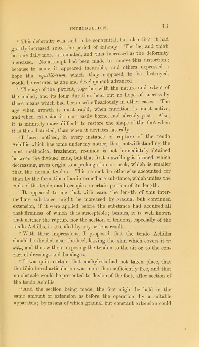 “ This deformity was said to bo congenital, but also that it had greatly increased since the period of infanc3^ The leg and thigh became daily more attenuated, and this increased as the deformity increased. No attempt had been made to remove this distortion ; because to some it appeared incurable, and others expressed a hope that equilihriwm, which they supposed to be destroyed, would be restored as age and development advanced. “ The age of the patient, together with the nature and extent of the malady and its .long duration, held out no hope of success by those means which had been used efficaciously in other cases. The age when growth is most rapid, when nutrition is most active, and when extension is most easily borne, had ab’eady past. Also, it is infinitely more difficult to restore the shape of the foot when it is thus distorted, than when it deviates laterally. “1 have noticed, in every instance of rupture of the tendo Achillis which has come under my notice, that, notwithstanding the most methodical treatment, re-union is not immediately obtained between the divided ends, but that first a swelling is formed, which decreasing, gives origin to a prolongation or neck, which is smaller than the normal tendon. This cannot be otherwise accounted for than by the formation of an intermediate substance, which unites the ends of the tendon and occupies a certain portion of its length. “ It appeared to me that, with care, the length of this inter- mediate substance might be increased by gradual but continued extension, if it were applied before the substance had acquired all that finnness of which it is susceptible; besides, it is well known that neither the ruptui'e nor the section of tendons, especially of the tendo Achilhs, is attended by any serious result. “With these impressions, I proposed that the tendo Achilhs should be divided near the heel, leaving the skin which covers it in situ, and thus without exposing the tendon to the air or to the con- tact of dressings and bandages. “ It was quite certain that anchylosis had not taken place, that the tibio-tarsal articulation was more than sufficiently free, and that no obstacle would be presented to flexion of the foot, after section of the tendo Achillis. “ And the section being made, the foot might be held in the same amount of extension as before the operation, by a suitable apparatus ; by means of which gradual but constant extension could