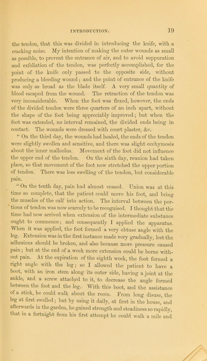 the tendon, that this was divided in inti’oducing the knife, with a cracking noise. My intention of making the outer wounds as small as possible, to prevent the entrance of air, and to avoid suppuration and exfoliation of the tendon, was perfectly accomplished, for the point of the knife only passed to the opposite side, without producing a bleeding wound; and the point of enti’ance of the knife was only as broad as the blade itself. A very small quantity of blood escaped from the wound. The retraction of the tendon was very inconsiderable. When the foot was flexed, however, the ends of the divided tendon were three quarters of an inch apart, without the shape of the foot being appreciably improved; but when the foot was extended, no interval remained, the divided ends being in contact. The woimds were dressed with court plaster, &c. “ On the third day, the woimds had healed, the ends of the tendon were shghtly swollen and sensitive, and there was slight ecchymosis about the inner malleolus. Movement of the foot did not influence the upper end of the tendon. On the sixth day, reunion had taken place, so that movement of the foot now stretched the upper portion of tendon. There was less sweUing of the tendon, but considerable pain. “ On the tenth day, pain had almost ceased. Union was at this time so complete, that the patient could move his foot, and bring the muscles of the calf into action. The interval between the por- tions of tendon was now scarcely to be recognised. I thought that the time had now arrived when extension of the intermediate substance ought to commence; and consequently I applied the apparatus. When it was apphed, the foot formed a very obtuse angle with the leg. E.xtension was in the flrst instance made very gradually, lest the adhesions should be broken, and also because more pressure caused pain; but at the end of a week more extension could be borne with- out pain. At the expiration of the eighth week, the foot formed a right angle with the leg; so I allowed the patient to have a boot, with an iron stem along its outer side, having a joint at the ankle, and a screw attached to it, to decrease the angle formed between the foot and the leg. With this boot, and the assistance of a stick, he could walk about the room. From long disuse, the leg at first swelled; but by using it daily, at first in the house,’ and afterguards m the garden, he gained strength and steadiness so rapidly, that m a fortnight from his first attempt he could walk a mile and